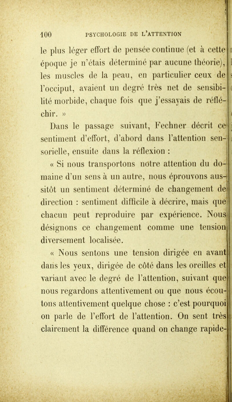 I I 100 PSYCHOLOGIE DE L'ATTENTION le plus léger effort de pensée continue (et à cette époque je n'étais déterminé par aucune théorie), les muscles de la peau, en particulier ceux de l'occiput, avaient un degré très net de sensibi- lité morbide, chaque fois que j'essayais de réflé- chir. » Dans le passage suivant, Fechner décrit ce* sentiment d'effort, d'abord dans l'attention sen- sorielle, ensuite dans la réflexion : « Si nous transportons notre attention du do- maine d'un sens à un autre, nous éprouvons aus- sitôt un sentiment déterminé de changement de direction : sentiment difficile à décrire, mais que chacun peut reproduire par expérience. Nous désignons ce changement comme une tension diversement localisée. « Nous sentons une tension dirigée en avant dans les yeux, dirigée de côté dans les oreilles et variant avec le degré de l'attention, suivant que nous regardons attentivement ou que nous écou- tons attentivement quelque chose : c'est pourquoi on parle de l'effort de l'attention. On sent très clairement la différence quand on change rapide-