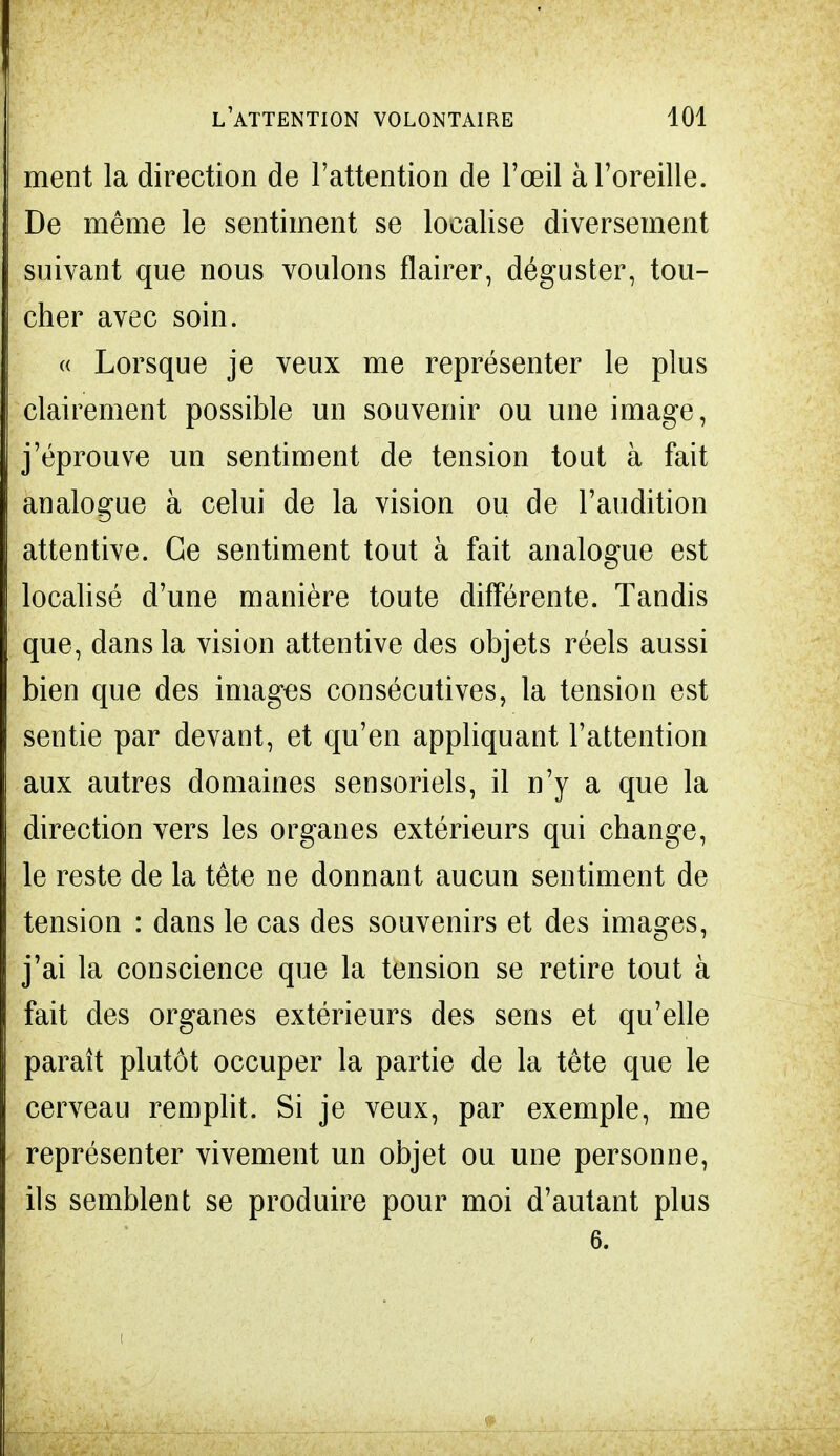 ment la direction de l'attention de l'œil à l'oreille. De même le sentiment se localise diversement suivant que nous voulons flairer, déguster, tou- cher avec soin. « Lorsque je veux me représenter le plus clairement possible un souvenir ou une image, j'éprouve un sentiment de tension tout à fait analogue à celui de la vision ou de l'audition attentive. Ce sentiment tout à fait analogue est localisé d'une manière toute différente. Tandis que, dans la vision attentive des objets réels aussi bien que des images consécutives, la tension est sentie par devant, et qu'en appliquant l'attention aux autres domaines sensoriels, il n'y a que la direction vers les organes extérieurs qui change, le reste de la tête ne donnant aucun sentiment de tension : dans le cas des souvenirs et des images, j'ai la conscience que la tension se retire tout à fait des organes extérieurs des sens et qu'elle paraît plutôt occuper la partie de la tête que le cerveau remplit. Si je veux, par exemple, me représenter vivement un objet ou une personne, ils semblent se produire pour moi d'autant plus 6.