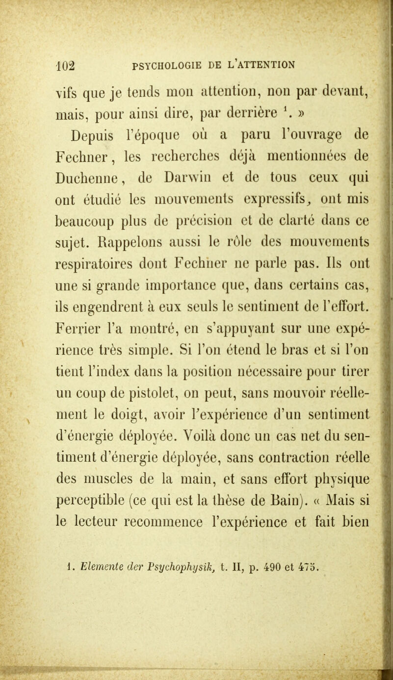 vifs que je tends mon attention, non par devant, mais, pour ainsi dire, par derrière 35 Depuis l'époque où a paru l'ouvrage de Fechner, les recherches déjà mentionnées de Duchenne, de Darwin et de tous ceux qui ont étudié les mouvements expressifs, ont mis beaucoup plus de précision et de clarté dans ce sujet. Rappelons aussi le rôle des mouvements respiratoires dont Fechner ne parle pas. Ils ont une si grande importance que, dans certains cas, ils engendrent à eux seuls le sentiment de l'effort. Ferrier l'a montré, en s'appuyant sur une expé- rience très simple. Si l'on étend le bras et si l'on tient l'index dans la position nécessaire pour tirer un coup de pistolet, on peut, sans mouvoir réelle- ment le doigt, avoir l'expérience d'un sentiment d'énergie déployée. Voilà donc un cas net du sen- timent d'énergie déployée, sans contraction réelle des muscles de la main, et sans effort physique perceptible (ce qui est la thèse de Bain). « Mais si le lecteur recommence l'expérience et fait bien 1. Elemente der Psychophysik, t. II, p. 490 et 475.