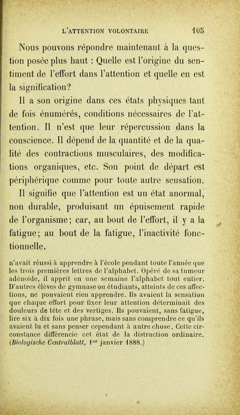 Nous pouvons répondre maintenant à la ques- tion posée plus haut : Quelle est l'origine du sen- timent de l'effort dans l'attention et quelle en est la signification? Il a son origine dans ces états physiques tant de fois énumérés, conditions nécessaires de l'at- tention. Il n'est que leur répercussion dans la conscience. Il dépend de la quantité et de la qua- lité des contractions musculaires, des modifica- tions organiques, etc. Son point de départ est périphérique comme pour toute autre sensation. Il signifie que l'attention est un état anormal, non durable, produisant un épuisement rapide de l'organisme ; car, au bout de l'effort, il y a la fatigue; au bout de la fatigue, l'inactivité fonc- tionnelle. n'avait réussi à apprendre à l'école pendant toute l'année que les trois premières lettres de l'alphabet. Opéré de sa tumeur adénoïde, il apprit en une semaine l'alphabet tout entier. D'autres élèves de gymnase ou étudiants, atteints de ces affec- tions, ne pouvaient rien apprendre. Ils avaient la sensation que chaque effort pour fixer leur attention déterminait des douleurs de tête et des vertiges. Ils pouvaient, sans fatigue, lire six à dix fois une phrase, mais sans comprendre ce qu'ils avaient lu et sans penser cependant à autre chose. Cette cir- constance différencie cet état de la distraction ordinaire. (Biologische Centralblatt, 1er janvier 1888.)