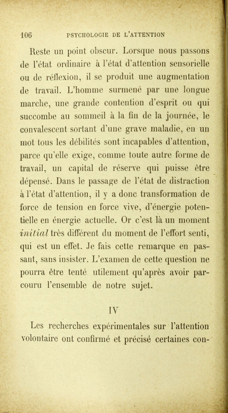 Reste un point obscur. Lorsque nous passons de l'état ordinaire à l'état d'attention sensorielle ou de réflexion, il se produit une augmentation de travail. L'homme surmené par une longue marche, une grande contention d'esprit ou qui succombe au sommeil à la fin de la journée, le convalescent sortant d'une grave maladie, en un mot tous les débilités sont incapables d'attention, parce qu'elle exige, comme toute autre forme de travail, un capital de réserve qui puisse être dépensé. Dans le passage de l'état de distraction à l'état d'attention, il y a donc transformation de force de tension en force vive, d'énergie poten- tielle en énergie actuelle. Or c'est là un moment initial très différent du moment de l'effort senti, qui est un effet. Je fais cette remarque en pas- sant, sans insister. L'examen de cette question ne pourra être tenté utilement qu'après avoir par- couru l'ensemble de notre sujet. IV Les recherches expérimentales sur l'attention volontaire ont confirmé et précisé certaines con-