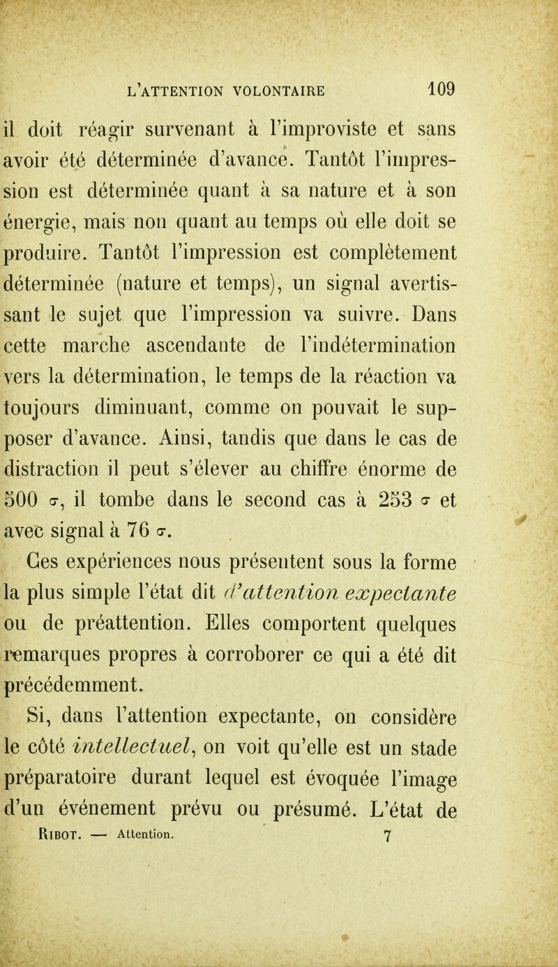 il doit réagir survenant à l'improviste et sans avoir été déterminée d'avance. Tantôt l'impres- sion est déterminée quant à sa nature et à son énergie, mais non quant au temps où elle doit se produire. Tantôt l'impression est complètement déterminée (nature et temps), un signal avertis- sant le sujet que l'impression va suivre. Dans cette marche ascendante de l'indétermination vers la détermination, le temps de la réaction va toujours diminuant, comme on pouvait le sup- poser d'avance. Ainsi, tandis que dans le cas de distraction il peut s'élever au chiffre énorme de 500 a-, il tombe dans le second cas à 253 ? et avec signal à 76 a-. Ces expériences nous présentent sous la forme la plus simple l'état dit d'attention expectante ou de préattention. Elles comportent quelques remarques propres à corroborer ce qui a été dit précédemment. Si, dans l'attention expectante, on considère le côté intellectuel, on voit qu'elle est un stade préparatoire durant lequel est évoquée l'image d'un événement prévu ou présumé. L'état de Ri BOT. — Attention. 7