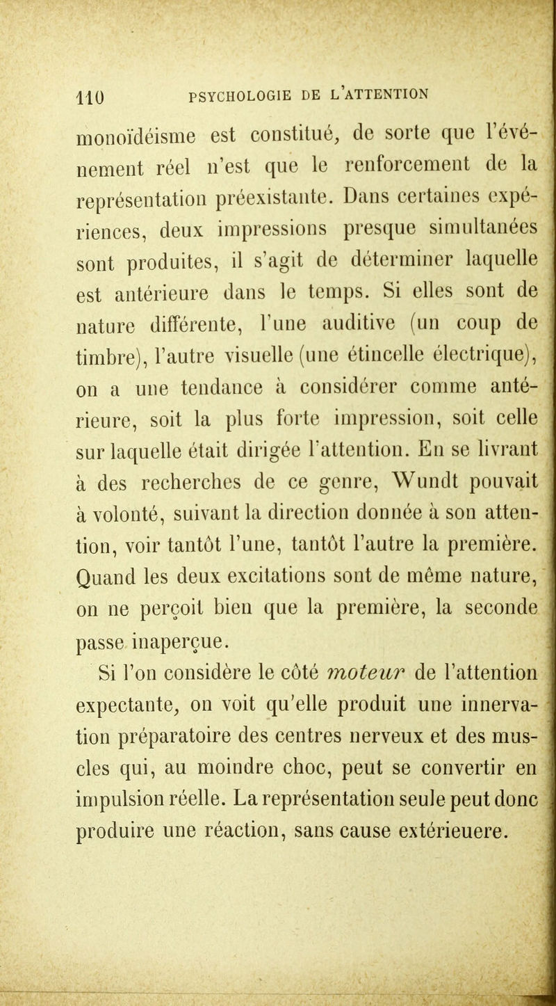 monoïdéisme est constitué, de sorte que l'évé- nement réel n'est que le renforcement de la représentation préexistante. Dans certaines expé- riences, deux impressions presque simultanées sont produites, il s'agit de déterminer laquelle est antérieure dans le temps. Si elles sont de nature différente, Tune auditive (un coup de timbre), l'autre visuelle (une étincelle électrique), on a une tendance à considérer comme anté- rieure, soit la plus forte impression, soit celle sur laquelle était dirigée l'attention. En se livrant à des recherches de ce genre, Wundt pouvait à volonté, suivant la direction donnée à son atten- tion, voir tantôt l'une, tantôt l'autre la première. Quand les deux excitations sont de même nature, on ne perçoit bien que la première, la seconde passe inaperçue. Si l'on considère le côté moteur de l'attention expectante, on voit qu'elle produit une innerva- tion préparatoire des centres nerveux et des mus- cles qui, au moindre choc, peut se convertir en impulsion réelle. La représentation seule peut donc produire une réaction, sans cause extérieuere.