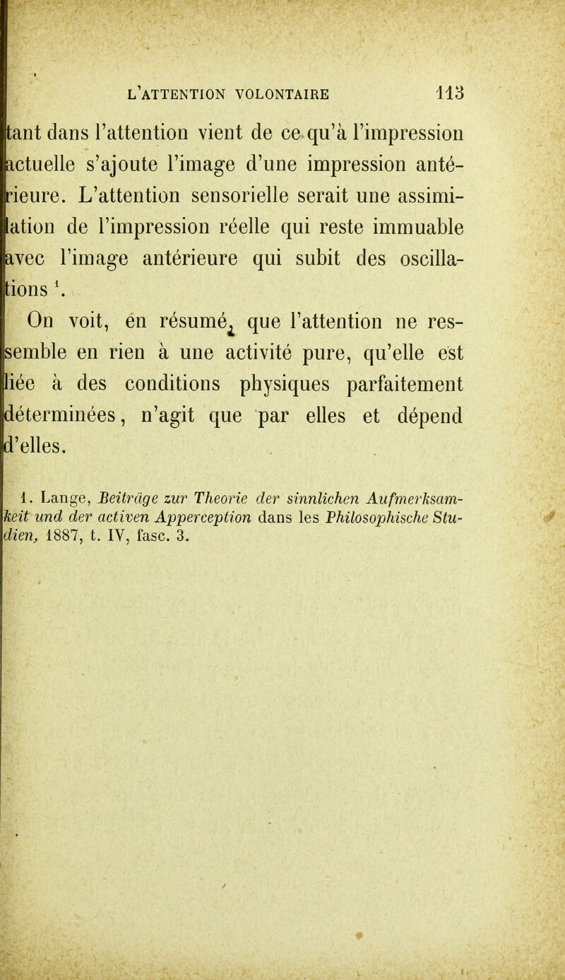 tant dans l'attention vient de ce qu'à l'impression actuelle s'ajoute l'image d'une impression anté- rieure. L'attention sensorielle serait une assimi- ation de l'impression réelle qui reste immuable avec l'image antérieure qui subit des oscilla- tions l. On voit, en résuméA que l'attention ne res- semble en rien à une activité pure, qu'elle est liée à des conditions physiques parfaitement déterminées, n'agit que par elles et dépend d'elles. 1. Lange, Beitràge zur Théorie der sinnlichen Aufmerksam- keit und der activen Apperception dans les Philosophische Stu- dien, 1887, t. IV, fas'c. 3.