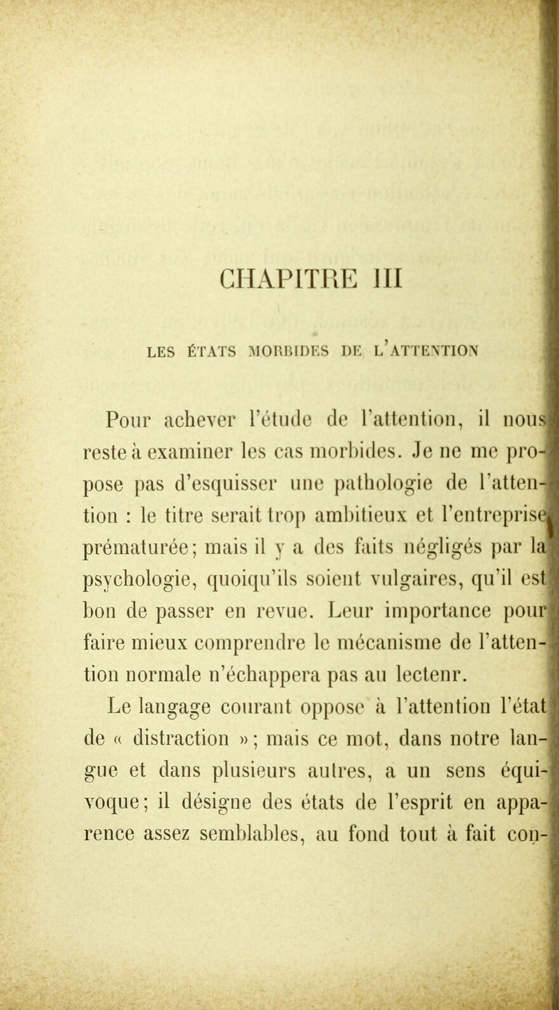 CHAPITRE JII LES ÉTATS MORBIDES DE INATTENTION Pour achever l'étude de l'attention, il noua reste à examiner les cas morbides. Je ne me pro- pose pas d'esquisser une pathologie de l'atten- tion : le titre serait trop ambitieux et l'entrepris! prématurée; mais il y a des faits négligés par la psychologie, quoiqu'ils soient vulgaires, qu'il estj bon de passer en revue. Leur importance pouri faire mieux comprendre le mécanisme de l'atten- tion normale n'échappera pas au lectenr. Le langage courant oppose à l'attention l'état de « distraction » ; mais ce mot, dans notre lan- gue et dans plusieurs autres, a un sens équi- voque ; il désigne des états de l'esprit en appa- rence assez semblables, au fond tout à fait con-