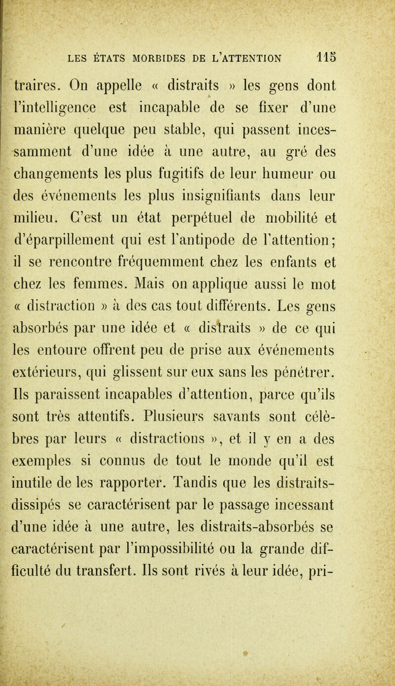 traires. On appelle « distraits » les gens dont l'intelligence est incapable de se fixer d'une manière quelque peu stable, qui passent inces- samment d'une idée à une autre, au gré des changements les plus fugitifs de leur humeur ou des événements les plus insignifiants dans leur milieu. C'est un état perpétuel de mobilité et d'éparpillement qui est l'antipode de l'attention; il se rencontre fréquemment chez les enfants et chez les femmes. Mais on applique aussi le mot « distraction » à des cas tout différents. Les gens absorbés par une idée et « distraits » de ce qui les entoure otfrent peu de prise aux événements extérieurs, qui glissent sur eux sans les pénétrer. Ils paraissent incapables d'attention, parce qu'ils sont très attentifs. Plusieurs savants sont célè- bres par leurs « distractions », et il y en a des exemples si connus de tout le monde qu'il est inutile de les rapporter. Tandis que les distraits- dissipés se caractérisent par le passage incessant d'une idée à une autre, les distraits-absorbés se caractérisent par l'impossibilité ou la grande dif- ficulté du transfert. Ils sont rivés à leur idée, pri-