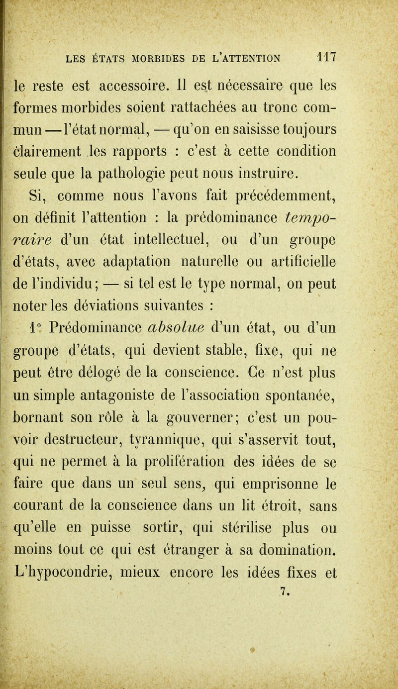 le reste est accessoire. Il est nécessaire que les formes morbides soient rattachées au tronc com- mun —l'état normal, — qu'on en saisisse toujours clairement les rapports : c'est à cette condition seule que la pathologie peut nous instruire. Si, comme nous l'avons fait précédemment, on définit l'attention : la prédominance tempo- raire d'un état intellectuel, ou d'un groupe d'états, avec adaptation naturelle ou artificielle de l'individu; — si tel est le type normal, on peut noter les déviations suivantes : 1° Prédominance absolue d'un état, ou d'un groupe d'états, qui devient stable, fixe, qui ne peut être délogé de la conscience. Ce n'est plus un simple antagoniste de l'association spontanée, bornant son rôle à la gouverner; c'est un pou- voir destructeur, tyrannique, qui s'asservit tout, qui ne permet à la prolifération des idées de se faire que dans un seul sens, qui emprisonne le courant de la conscience dans un lit étroit, sans qu'elle en puisse sortir, qui stérilise plus ou moins tout ce qui est étranger à sa domination. L'hypocondrie, mieux encore les idées fixes et