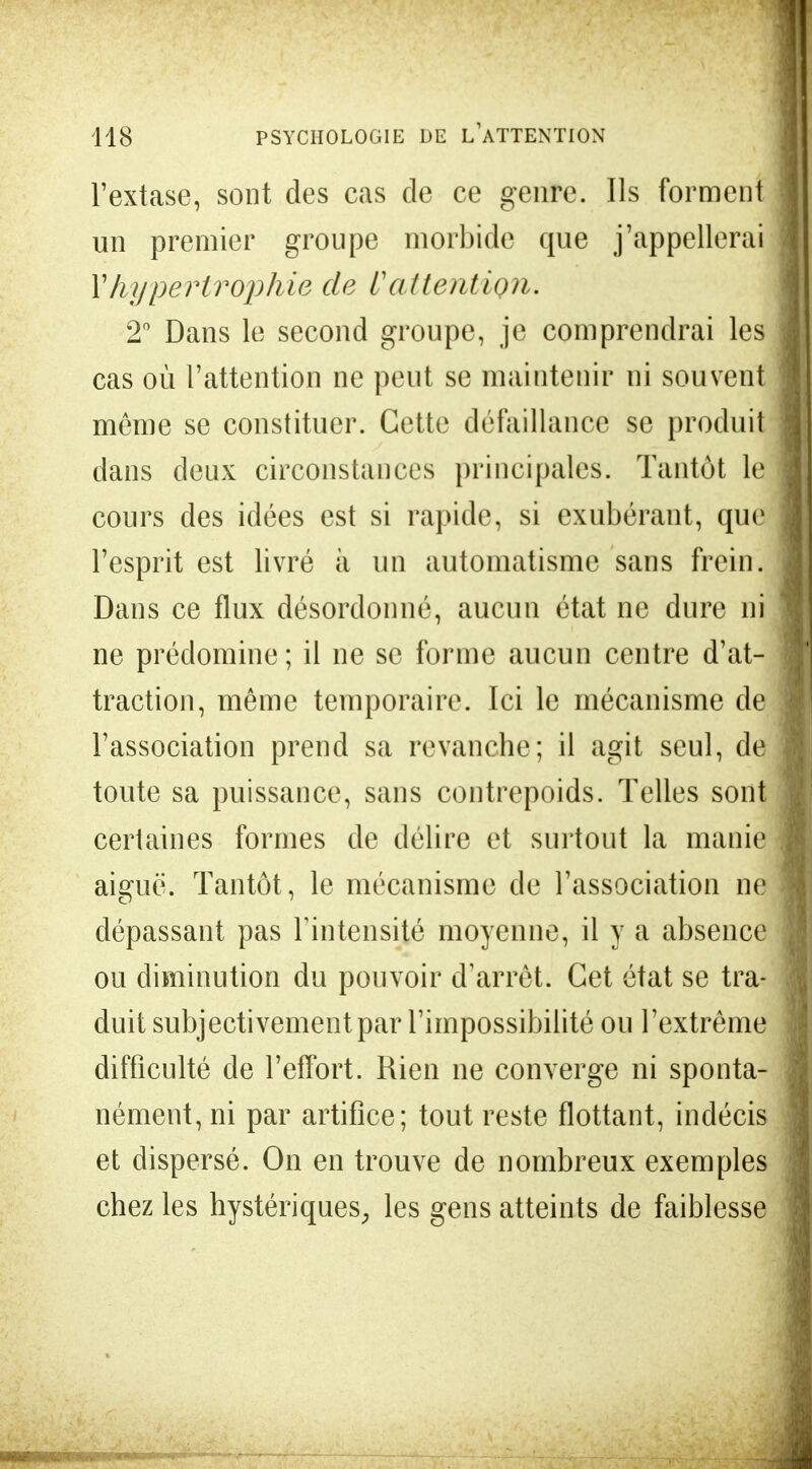 l'extase, sont des cas de ce genre. Ils forment un premier groupe morbide que j'appellerai Y hypertrophie de L'attention. 2° Dans le second groupe, je comprendrai les cas où l'attention ne peut se maintenir ni souvent même se constituer. Cette défaillance se produit dans deux circonstances principales. Tantôt le cours des idées est si rapide, si exubérant, que l'esprit est livré à un automatisme sans frein. Dans ce flux désordonné, aucun état ne dure ni ne prédomine ; il ne se forme aucun centre d'at- traction, même temporaire. Ici le mécanisme de l'association prend sa revanche; il agit seul, de toute sa puissance, sans contrepoids. Telles sont certaines formes de délire et surtout la manie aiguë. Tantôt, le mécanisme de l'association ne dépassant pas l'intensité moyenne, il y a absence ou diminution du pouvoir d'arrêt. Cet état se tra- duit subjectivement par l'impossibilité ou l'extrême difficulté de l'effort. Rien ne converge ni sponta- nément, ni par artifice; tout reste flottant, indécis et dispersé. On en trouve de nombreux exemples chez les hystériques, les gens atteints de faiblesse