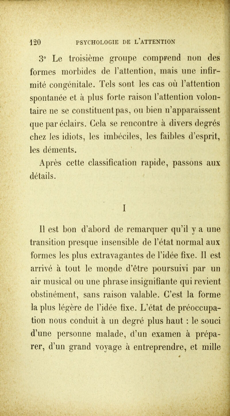 3° Le troisième groupe comprend non des formes morbides de l'attention, mais une infir- mité congénitale. Tels sont les cas où l'attention spontanée et à plus forte raison l'attention volon- taire ne se constituent pas, ou bien n'apparaissent que par éclairs. Cela se rencontre à divers degrés chez les idiots, les imbéciles, les faibles d'esprit, les déments. Après cette classification rapide, passons aux détails. I Il est bon d'abord de remarquer qu'il y a une transition presque insensible de l'état normal aux formes les plus extravagantes de l'idée fixe. Il est arrivé à tout le monde d'être poursuivi par un air musical ou une phrase insignifiante qui revient obstinément, sans raison valable. C'est la forme la plus légère de l'idée fixe. L'état de préoccupa- tion nous conduit à un degré plus haut : le souci d'une personne malade, d'un examen à prépa- rer, d'un grand voyage à entreprendre, et mille
