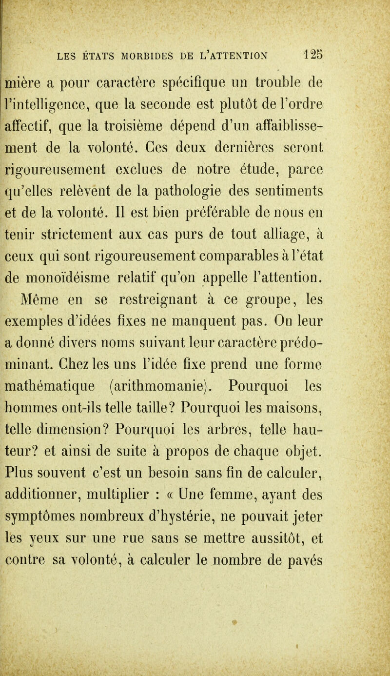 mière a pour caractère spécifique un trouble de l'intelligence, que la seconde est plutôt de l'ordre affectif, que la troisième dépend d'un affaiblisse- ment de la volonté. Ces deux dernières seront rigoureusement exclues de notre étude, parce qu'elles relèvent de la pathologie des sentiments et de la volonté. Il est bien préférable de nous en tenir strictement aux cas purs de tout alliage, à ceux qui sont rigoureusement comparables à l'état de monoïdéisme relatif qu'on appelle l'attention. Même en se restreignant à ce groupe, les exemples d'idées fixes ne manquent pas. On leur a donné divers noms suivant leur caractère prédo- minant. Chez les uns l'idée fixe prend une forme mathématique (arithmomanie). Pourquoi les hommes ont-ils telle taille? Pourquoi les maisons, telle dimension? Pourquoi les arbres, telle hau- teur? et ainsi de suite à propos de chaque objet. Plus souvent c'est un besoin sans fin de calculer, additionner, multiplier : ce Une femme, ayant des symptômes nombreux d'hystérie, ne pouvait jeter les yeux sur une rue sans se mettre aussitôt, et contre sa volonté, à calculer le nombre de pavés