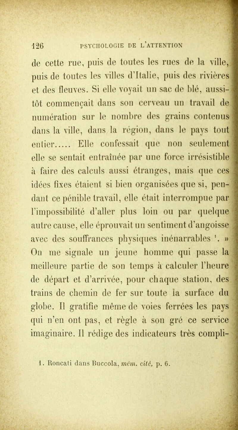 de cette rue, puis de toutes les rues de la ville, puis de toutes les villes d'Italie, puis des rivière^ et des fleuves. Si elle voyait un sac de blé, aussi- tôt commençait dans son cerveau un travail de numération sur le nombre des grains contenus dans la ville, dans la région, clans le pays tout entier Elle confessait que non seulement elle se sentait entraînée par une force irrésistible à faire des calculs aussi étranges, mais que ces idées fixes étaient si bien organisées que si, pen- daut ce pénible travail, elle était interrompue par l'impossibilité d'aller plus loin ou par quelque autre cause, elle éprouvait un sentiment d'angoisse avec des souffrances physiques inénarrables » On me signale un jeune homme qui passe la meilleure partie de son temps à calculer l'heure de départ et d'arrivée, pour chaque station, des trains de chemin de fer sur toute la surface du globe. Il gratifie même de voies ferrées les pays qui n'en ont pas, et règle à son gré ce service imaginaire. Il rédige des indicateurs très compli- 1. Roncati dans Buccola, mém. cité, p. 6.