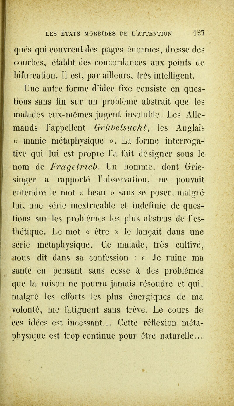 qués qui couvrent des pages énormes, dresse des courbes, établit des concordances aux points de bifurcation. Il est, par ailleurs, très intelligent. Une autre forme d'idée fixe consiste en ques- tions sans fin sur un problème abstrait que les malades eux-mêmes jugent insoluble. Les Alle- mands l'appellent Grùbelmcht, les Anglais « manie métaphysique ». La forme interroga- tive qui lui est propre l'a fait désigner sous le nom de Fragetrieb. Un homme, dont Grie- singer a rapporté l'observation, ne pouvait entendre le mot « beau » sans se poser, malgré lui, une série inextricable et indéfinie de ques- tions sur les problèmes les plus abstrus de l'es- thétique. Le mot « être » le lançait dans une série métaphysique. Ce malade, très cultivé, nous dit dans sa confession : « Je ruine ma santé en pensant sans cesse à des problèmes que la raison ne pourra jamais résoudre et qui, malgré les efforts les plus énergiques de ma volonté, me fatiguent sans trêve. Le cours de ces idées est incessant... Cette réflexion méta- physique est trop continue pour être naturelle...
