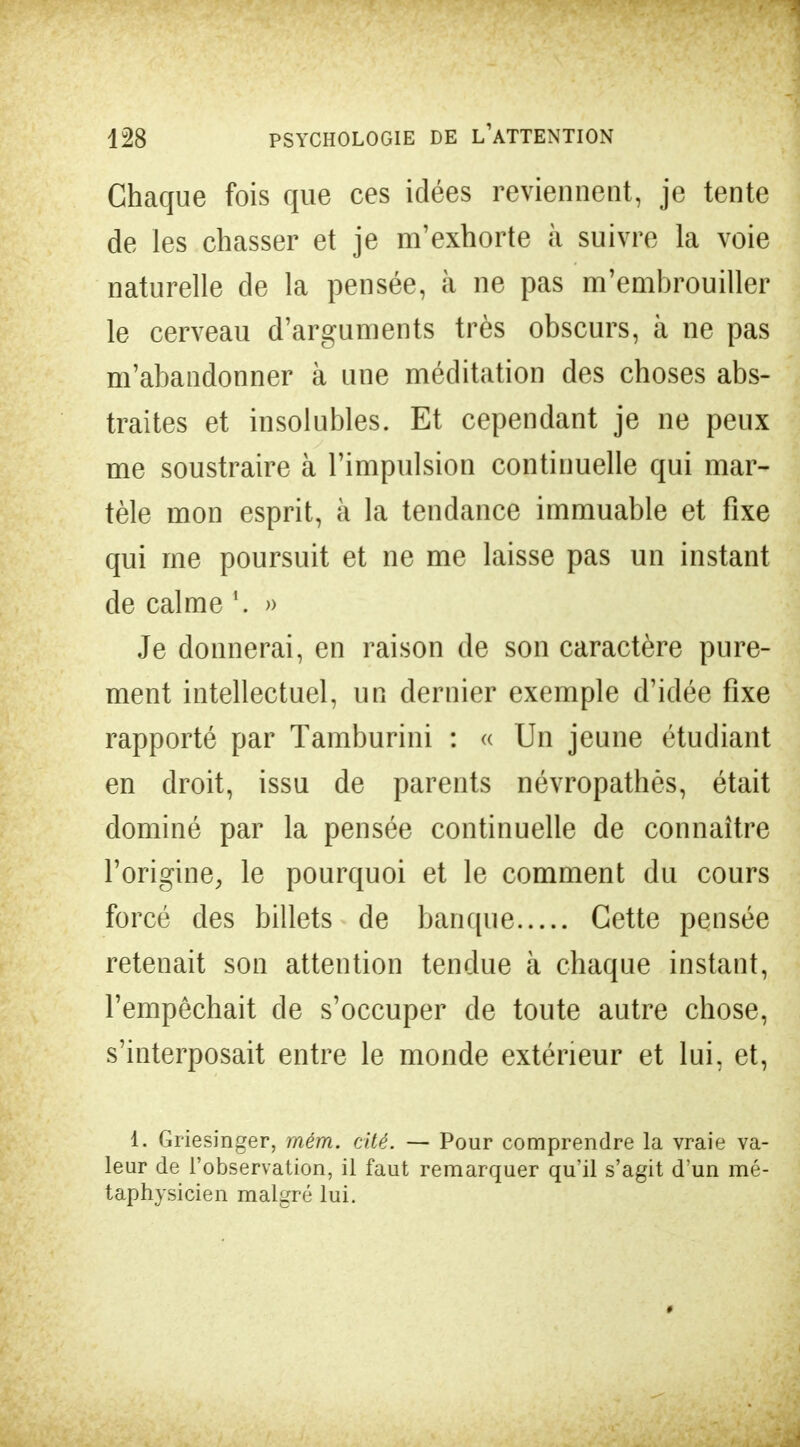 Chaque fois que ces idées reviennent, je tente de les chasser et je m'exhorte à suivre la voie naturelle de la pensée, à ne pas m'embrouiller le cerveau d'arguments très obscurs, à ne pas m'abandonner à une méditation des choses abs- traites et insolubles. Et cependant je ne peux me soustraire à l'impulsion continuelle qui mar- tèle mon esprit, à la tendance immuable et fixe qui me poursuit et ne me laisse pas un instant de calme \ » Je donnerai, en raison de son caractère pure- ment intellectuel, un dernier exemple d'idée fixe rapporté par Tamburini : « Un jeune étudiant en droit, issu de parents névropathès, était dominé par la pensée continuelle de connaître l'origine, le pourquoi et le comment du cours forcé des billets de banque Cette pensée retenait son attention tendue à chaque instant, l'empêchait de s'occuper de toute autre chose, s'interposait entre le monde extérieur et lui, et, i. Grïesinger, mém. cité. — Pour comprendre la vraie va- leur de l'observation, il faut remarquer qu'il s'agit d'un mé- taphysicien malgré lui.