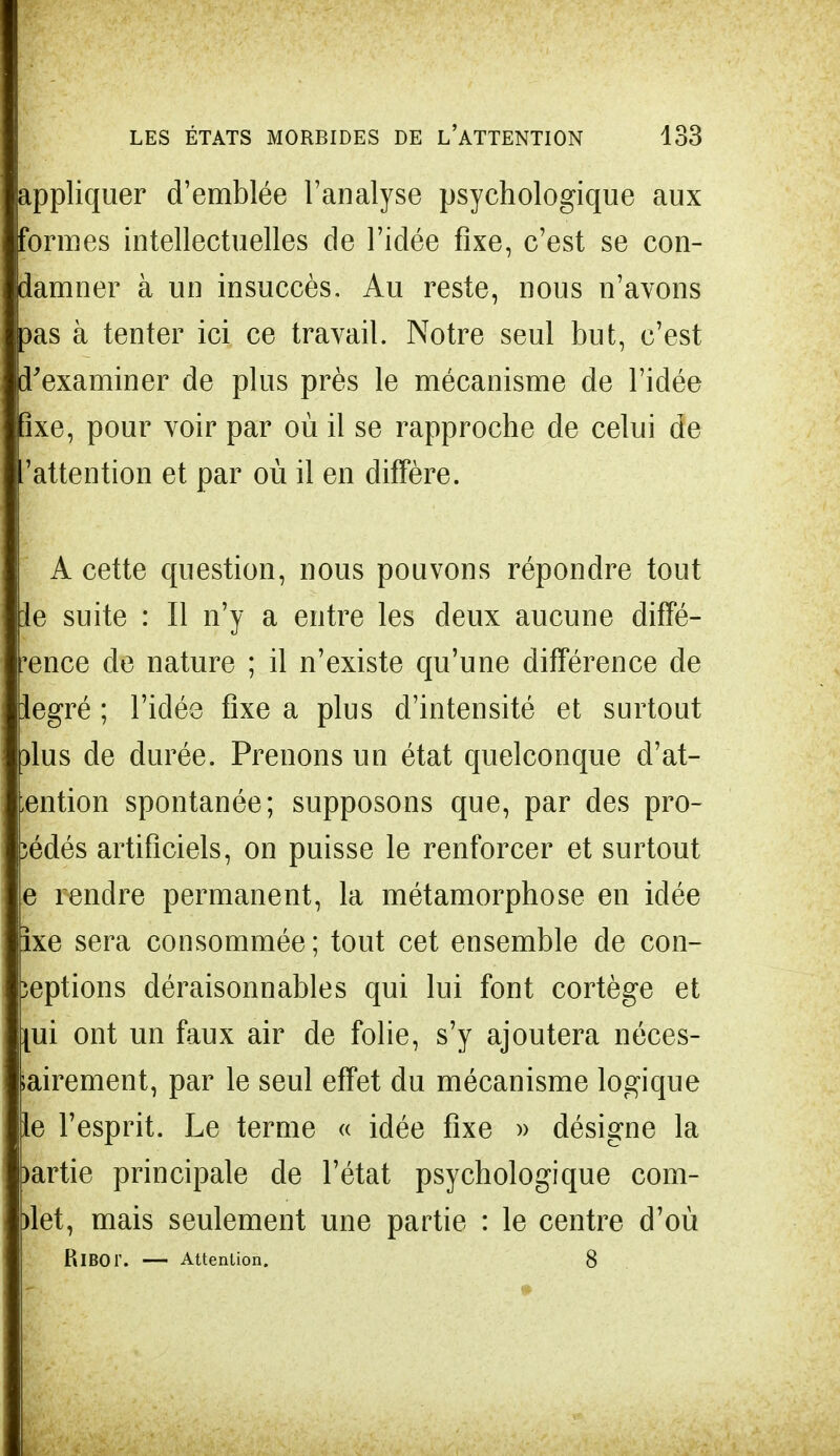 appliquer d'emblée l'analyse psychologique aux formes intellectuelles de l'idée fixe, c'est se con- damner à un insuccès. Au reste, nous n'avons 3as à tenter ici ce travail. Notre seul but, c'est l'examiner de plus près le mécanisme de l'idée îxe, pour voir par où il se rapproche de celui de 'attention et par où il en diffère. A cette question, nous pouvons répondre tout le suite : Il n'y a entre les deux aucune diffé- rence de nature ; il n'existe qu'une différence de iegré ; l'idée fixe a plus d'intensité et surtout )lus de durée. Prenons un état quelconque dét- ention spontanée; supposons que, par des pro- cédés artificiels, on puisse le renforcer et surtout e rendre permanent, la métamorphose en idée ixe sera consommée; tout cet ensemble de con- ceptions déraisonnables qui lui font cortège et \ui ont un faux air de folie, s'y ajoutera néces- airement, par le seul effet du mécanisme logique le l'esprit. Le terme « idée fixe » désigne la )artie principale de l'état psychologique com- met, mais seulement une partie : le centre d'où PiIBOT. — Attention. 8