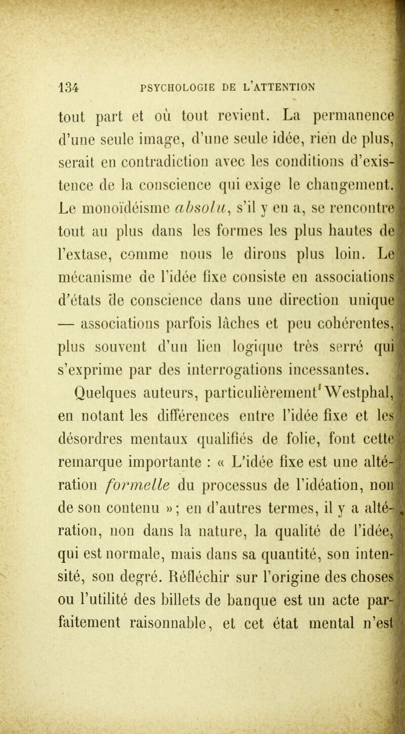 tout part et où tout revient. La permanence! d'une seule image, d'une seule idée, rien de plus,! serait en contradiction avec les conditions d'exis-j tence de la conscience qui exige le changement,! Le monoïdéisme absolu, s'il y en a, se rencontre! tout au plus clans les formes les plus hautes dej l'extase, comme nous le dirons plus loin. Le! mécanisme de l'idée fixe consiste en associations! d'états de conscience dans une direction unique! — associations parfois lâches et peu cohérentes» plus souvent d'un lien logique très serré qui! s'exprime par des interrogations incessantes. Quelques auteurs, particulièrement'Westphal,! en notant les différences entre l'idée fixe et les! désordres mentaux qualifiés de folie, font cette! remarque importante : « L'idée fixe est une altéJ ration formelle du processus de l'idéation, non! de son contenu »; en d'autres termes, il y a alté-ï ration, non dans la nature, la qualité de l'idée» qui est normale, mais dans sa quantité, son inten-» sité, son degré. Réfléchir sur l'origine des choses! ou l'utilité des billets de banque est un acte par^i! faitement raisonnable, et cet état mental nes4 ]