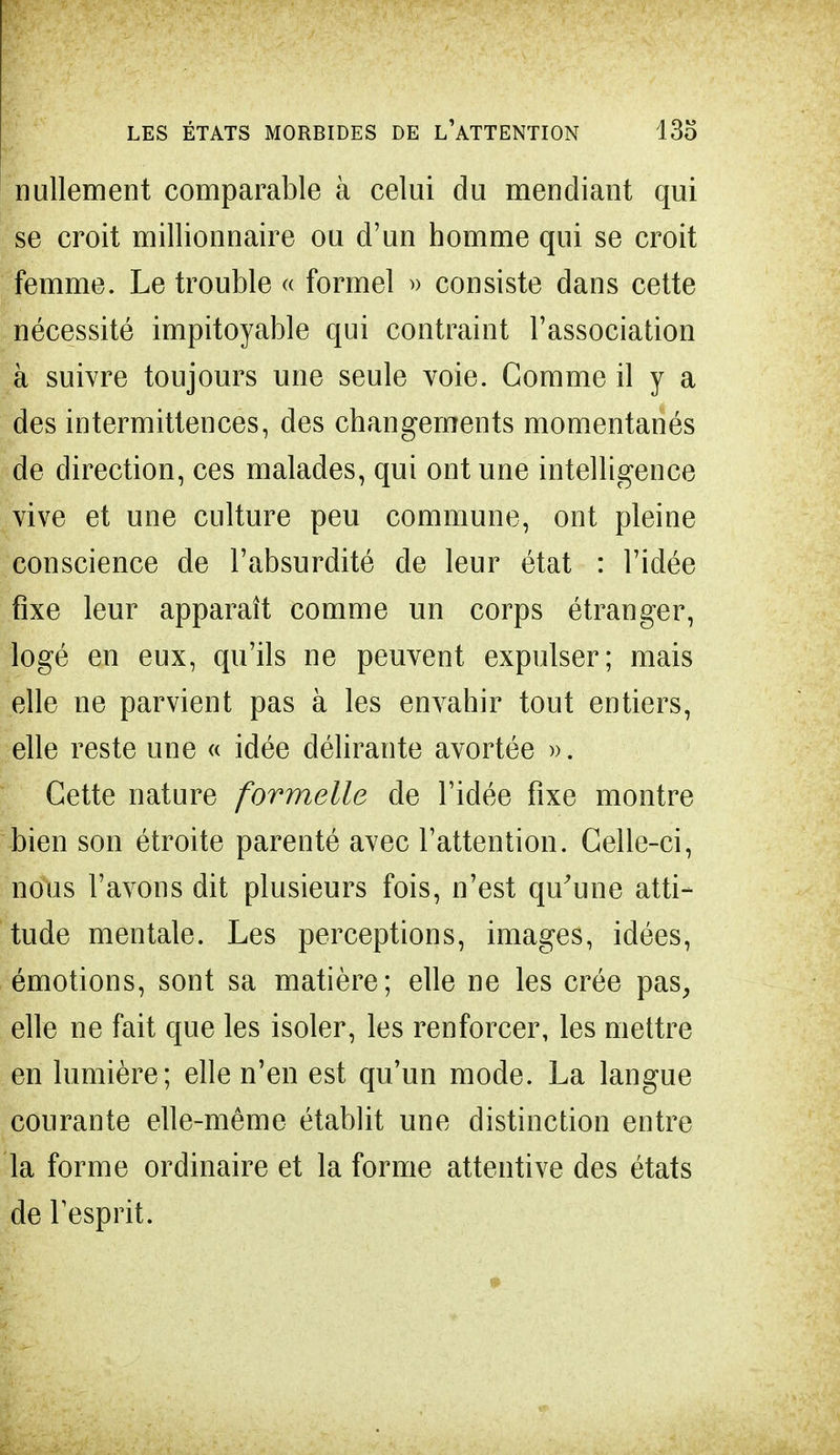 nullement comparable à celui du mendiant qui se croit millionnaire ou d'un homme qui se croit femme. Le trouble « formel » consiste dans cette nécessité impitoyable qui contraint l'association à suivre toujours une seule voie. Gomme il y a des intermittences, des changements momentanés de direction, ces malades, qui ont une intelligence vive et une culture peu commune, ont pleine conscience de l'absurdité de leur état : l'idée fixe leur apparaît comme un corps étranger, logé en eux, qu'ils ne peuvent expulser; mais elle ne parvient pas à les envahir tout entiers, elle reste une « idée délirante avortée ». Cette nature formelle de l'idée fixe montre bien son étroite parenté avec l'attention. Celle-ci, nous l'avons dit plusieurs fois, n'est qu'une atti- tude mentale. Les perceptions, images, idées, émotions, sont sa matière; elle ne les crée pas, elle ne fait que les isoler, les renforcer, les mettre en lumière; elle n'en est qu'un mode. La langue courante elle-même établit une distinction entre la forme ordinaire et la forme attentive des états de l'esprit.