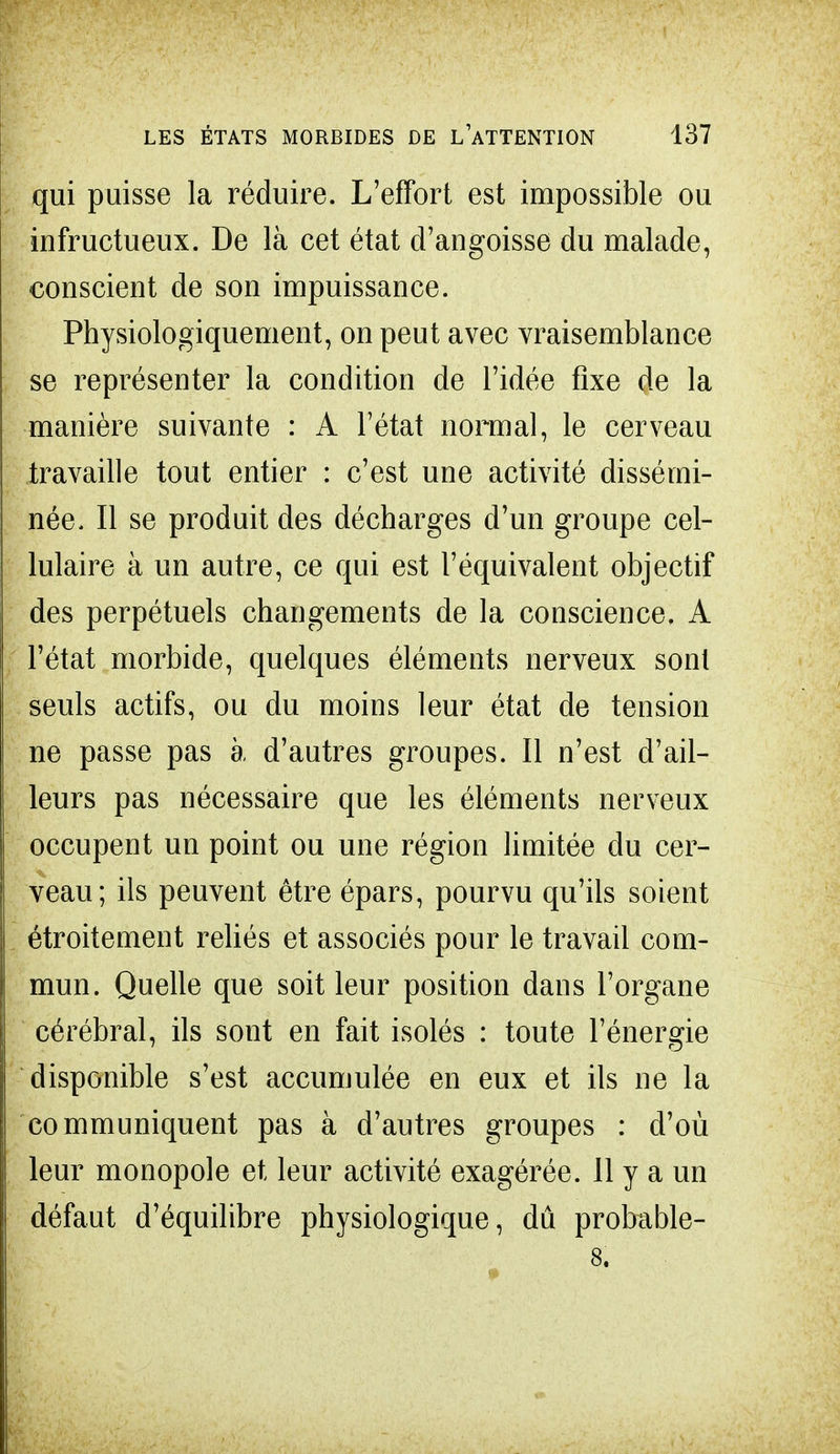 qui puisse la réduire. L'effort est impossible ou infructueux. De là cet état d'angoisse du malade, conscient de son impuissance. Physiologiquement, on peut avec vraisemblance se représenter la condition de l'idée fixe de la manière suivante : A l'état normal, le cerveau travaille tout entier : c'est une activité dissémi- née. Il se produit des décharges d'un groupe cel- lulaire à un autre, ce qui est l'équivalent objectif des perpétuels changements de la conscience. A l'état morbide, quelques éléments nerveux sont seuls actifs, ou du moins leur état de tension ne passe pas à d'autres groupes. Il n'est d'ail- leurs pas nécessaire que les éléments nerveux occupent un point ou une région limitée du cer- veau; ils peuvent être épars, pourvu qu'ils soient étroitement reliés et associés pour le travail com- mun. Quelle que soit leur position dans l'organe cérébral, ils sont en fait isolés : toute l'énergie disponible s'est accumulée en eux et ils ne la communiquent pas à d'autres groupes : d'où leur monopole et leur activité exagérée. 11 y a un défaut d'équilibre physiologique, dû probable-