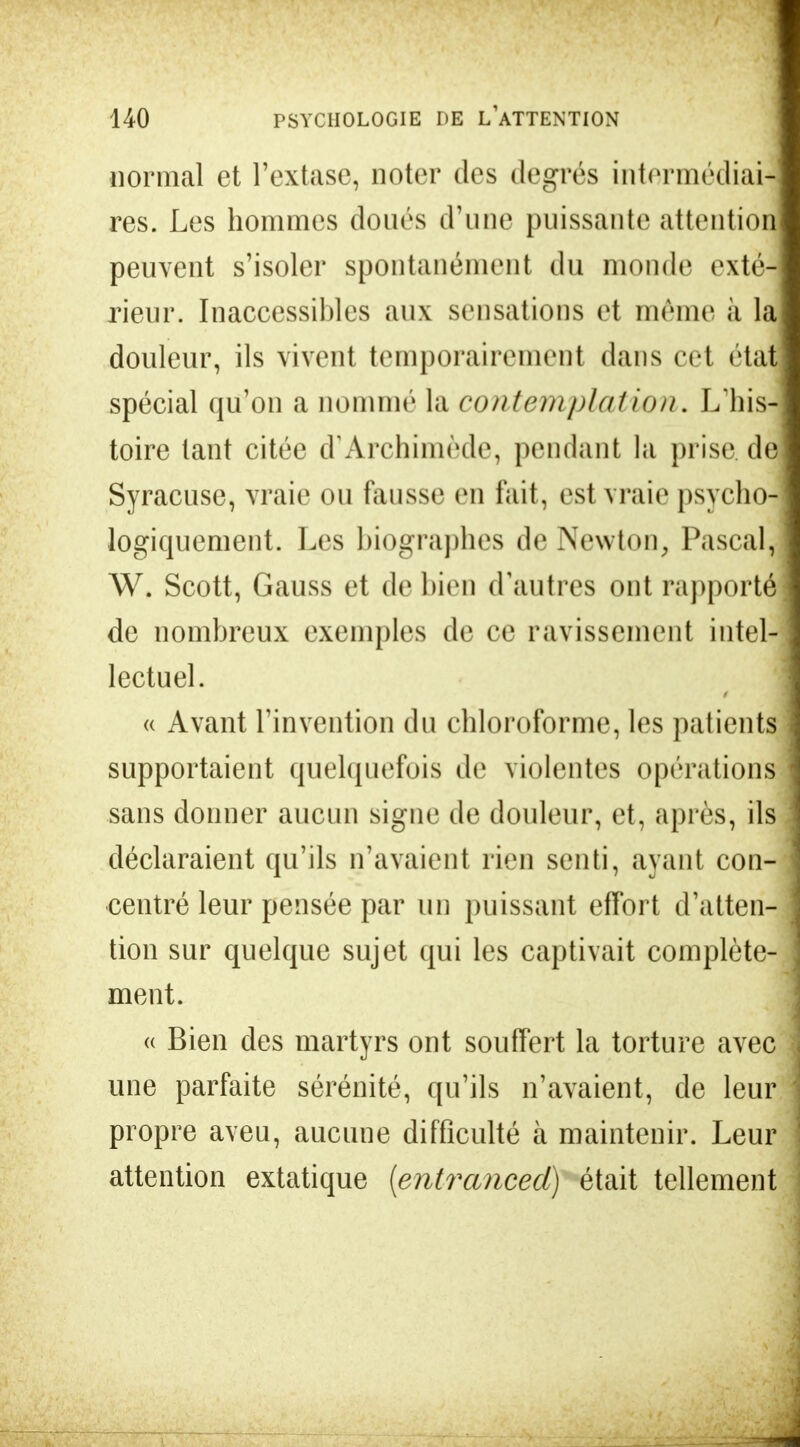 normal et l'extase, noter des degrés intermédiail res. Les hommes doués d'une puissante attention! peuvent s'isoler spontanément du monde exté- rieur. Inaccessibles aux sensations et même à la douleur, ils vivent temporairement dans cel étal spécial qu'on a nommé la contemplation. L'his- toire tant citée d'Archimède, pendant la prise, de Syracuse, vraie ou finisse en fait, est vraie psycho- logiquement. Les biographes de Newton, Pascal, W. Scott, Gauss et de bien d'autres ont rapporté de nombreux exemples de ce ravissement intel- lectuel. « Avant l'invention du chloroforme, les patients supportaient quelquefois de violentes opérations sans donner aucun signe de douleur, et, après, ils déclaraient qu'ils n'avaient rien senti, ayant con- centré leur pensée par un puissant effort d'atten- tion sur quelque sujet qui les captivait complète- ment. « Bien des martyrs ont souffert la torture avec une parfaite sérénité, qu'ils n'avaient, de leur propre aveu, aucune difficulté à maintenir. Leur attention extatique [entranced) était tellement