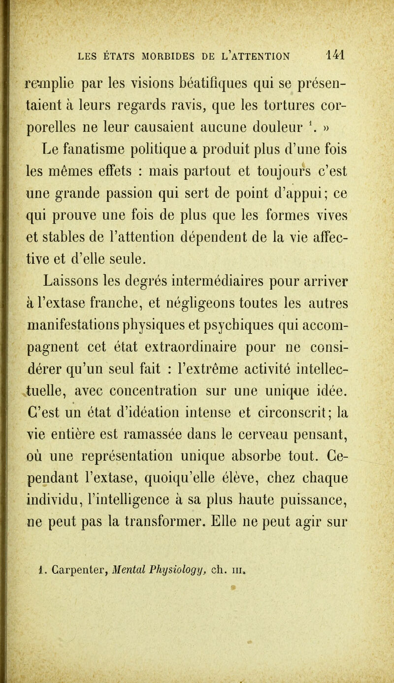 remplie par les visions béatifiques qui se présen- taient à leurs regards ravis, que les tortures cor- porelles ne leur causaient aucune douleur \ » Le fanatisme politique a produit plus d'une fois les mêmes effets : mais partout et toujours c'est une grande passion qui sert de point d'appui; ce qui prouve une fois de plus que les formes vives et stables de l'attention dépendent de la vie affec- tive et d'elle seule. Laissons les degrés intermédiaires pour arriver à l'extase franche, et négligeons toutes les autres manifestations physiques et psychiques qui accom- pagnent cet état extraordinaire pour ne consi- dérer qu'un seul fait : l'extrême activité intellec- tuelle, avec concentration sur une unique idée. C'est un état d'idéation intense et circonscrit; la vie entière est ramassée dans le cerveau pensant, où une représentation unique absorbe tout. Ce- pendant l'extase, quoiqu'elle élève, chez chaque individu, l'intelligence à sa plus haute puissance, ne peut pas la transformer. Elle ne peut agir sur t. Carpenter, Mental Physiology, ch. m.