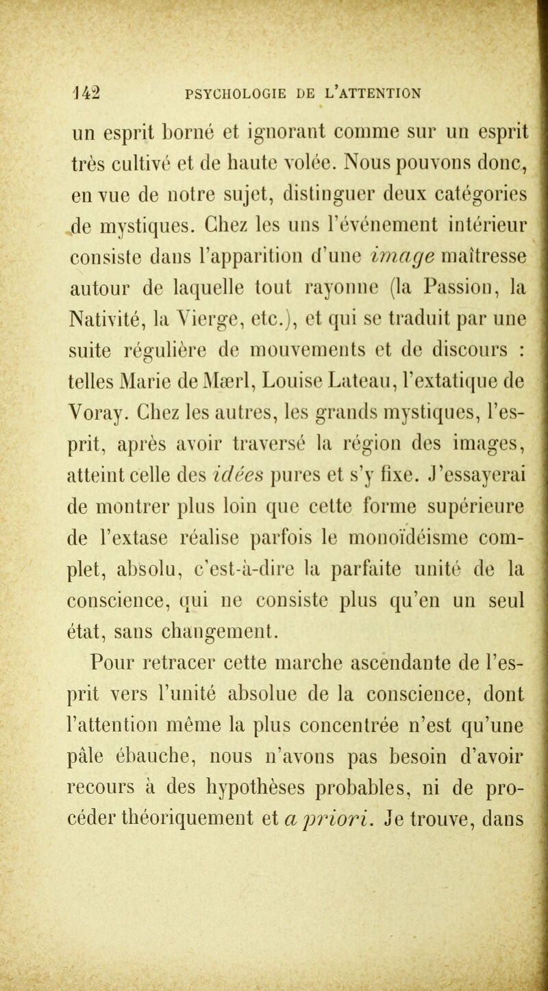 un esprit borné et ignorant comme sur un esprit très cultivé et de haute volée. Nous pouvons donc, en vue de notre sujet, distinguer deux catégories de mystiques. Chez les uns l'événement intérieur consiste dans l'apparition d'une image maîtresse autour de laquelle tout rayonne (la Passion, la Nativité, la Vierge, etc.), et qui se traduit par une suite régulière de mouvements et de discours : telles Marie de Meerl, Louise Lateau, l'extatique de Voray. Chez les autres, les grands mystiques, l'es- prit, après avoir traversé la région des images, atteint celle des idées pures et s'y fixe. J'essayerai de montrer plus loin que cette forme supérieure de l'extase réalise parfois le monoïdéisme com- plet, absolu, c'est-à-dire la parfaite unité de la conscience, qui ne consiste plus qu'en un seul état, sans changement. Pour retracer cette marche ascendante de l'es- prit vers l'unité absolue de la conscience, dont l'attention même la plus concentrée n'est qu'une pâle ébauche, nous n'avons pas besoin d'avoir recours à des hypothèses probables, ni de pro- céder théoriquement et a priori. Je trouve, dans