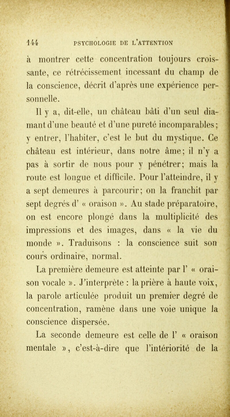 à montrer cette concentration toujours crois- sante, ce rétrécissement incessant du champ de la conscience, décrit d'après une expérience per- sonnelle. Il y a, dit-elle, un château bâti d'un seul dia- mant d'une beauté et d'une pureté incomparables; y entrer, l'habiter, c'est le but du mystique. Ce château est intérieur, dans notre âme; il n'y a pas à sortir de nous pour y pénétrer; mais la route est longue et difficile. Pour l'atteindre, il y a sept demeures à parcourir; on la franchit par sept degrés d'« oraison ». Au stade préparatoire, on est encore plongé dans la multiplicité des impressions et des images, dans « la vie du monde ». Traduisons : la conscience suit son cours ordinaire, normal. La première demeure est atteinte par Y « orai- son vocale ». J'interprète : la prière à haute voix, la parole articulée produit un premier degré de concentration, ramène dans une voie unique la conscience dispersée. La seconde demeure est celle de 1' « oraison mentale », c'est-à-dire que l'intériorité de la