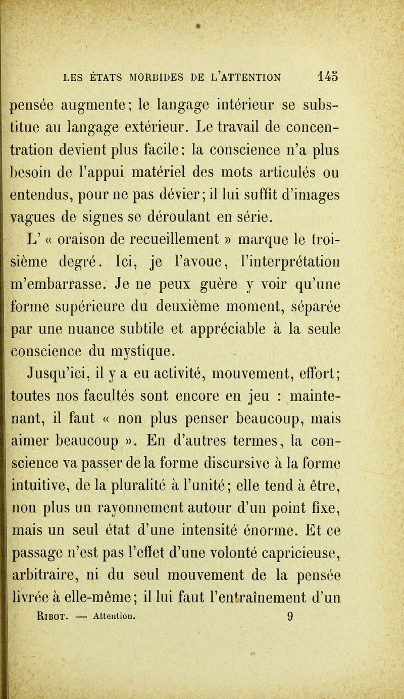 pensée augmente; le langage intérieur se subs- titue au langage extérieur. Le travail de concen- tration devient plus facile; la conscience n'a plus besoin de l'appui matériel des mots articulés ou entendus, pour ne pas dévier ; il lui suffit d'images vagues de signes se déroulant en série. L' « oraison de recueillement » marque le troi- sième degré. Ici, je l'avoue, l'interprétation m'embarrasse. Je ne peux guère y voir qu'une forme supérieure du deuxième moment, séparée par une nuance subtile et appréciable à la seule conscience du mystique. Jusqu'ici, il y a eu activité, mouvement, effort; toutes nos facultés sont encore en jeu : mainte- nant, il faut « non plus penser beaucoup, mais aimer beaucoup ». En d'autres termes, ta con- science va passer de la forme discursive à la forme intuitive, de la pluralité à l'unité; elle tend à être, non plus un rayonnement autour d'un point fixe, mais un seul état d'une intensité énorme. Et ce passage n'est pas l'effet d'une volonté capricieuse, arbitraire, ni du seul mouvement de la pensée livrée à elle-même; il lui faut l'en*raînement d'un RlBOT. — Attention. 9