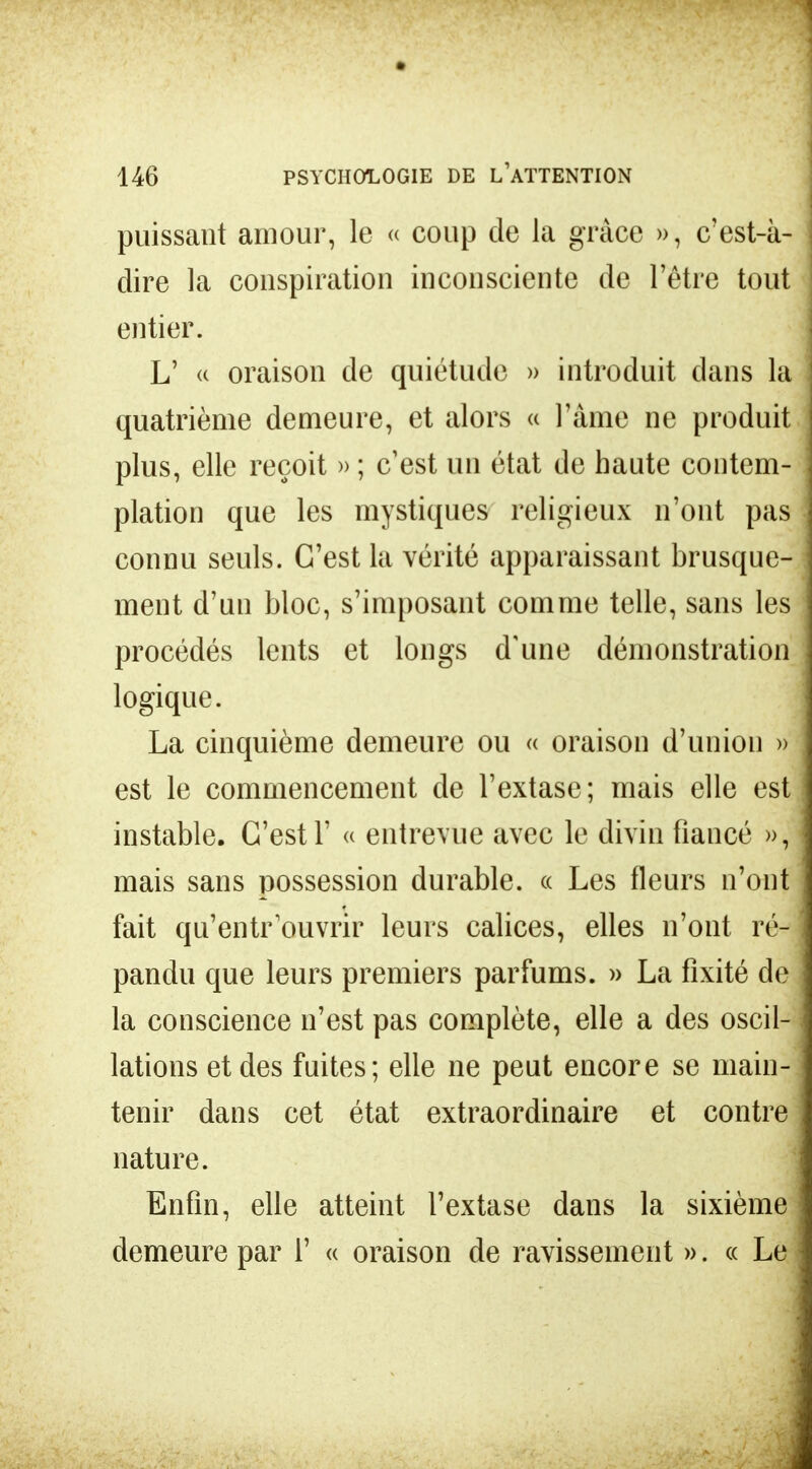 puissant amour, le « coup de la grâce », c'est-à- dire la conspiration inconsciente de l'être tout entier. L' « oraison de quiétude » introduit dans la quatrième demeure, et alors « l'âme ne produit plus, elle reçoit » ; c'est un état de haute contem- plation que les mystiques religieux n'ont pas connu seuls. C'est la vérité apparaissant brusque- ment d'un bloc, s'imposant comme telle, sans les procédés lents et longs d'une démonstration logique. La cinquième demeure ou « oraison d'union » est le commencement de l'extase; mais elle est instable. C'est 1' « entrevue avec le divin fiancé », mais sans possession durable, « Les fleurs n'ont fait qu'entrouvrir leurs calices, elles n'ont ré- pandu que leurs premiers parfums. » La fixité de la conscience n'est pas complète, elle a des oscil- lations et des fuites; elle ne peut encore se main- tenir dans cet état extraordinaire et contre nature. Enfin, elle atteint l'extase dans la sixième demeure par 1' « oraison de ravissement ». « Le