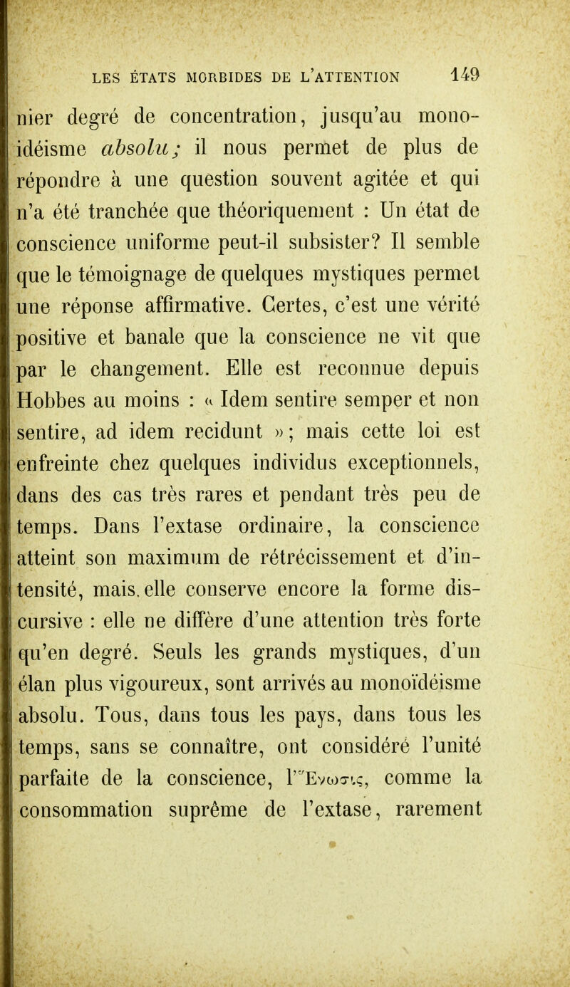 nier degré de concentration, jusqu'au mono- idéisme absolu; il nous permet de plus de répondre à une question souvent agitée et qui n'a été tranchée que théoriquement : Un état de conscience uniforme peut-il subsister? Il semble que le témoignage de quelques mystiques permet une réponse affirmative. Certes, c'est une vérité positive et banale que la conscience ne vit que par le changement. Elle est reconnue depuis Hobbes au moins : u Idem sentire semper et non sentire, ad idem recidunt » ; mais cette loi est enfreinte chez quelques individus exceptionnels, dans des cas très rares et pendant très peu de temps. Dans l'extase ordinaire, la conscience atteint son maximum de rétrécissement et d'in- tensité, mais, elle conserve encore la forme dis- cursive : elle ne diffère d'une attention très forte qu'en degré. Seuls les grands mystiques, d'un élan plus vigoureux, sont arrivés au monoïdéisme absolu. Tous, dans tous les pays, dans tous les temps, sans se connaître, ont considéré l'unité parfaite de la conscience, P^Evamç, comme la consommation suprême de l'extase, rarement