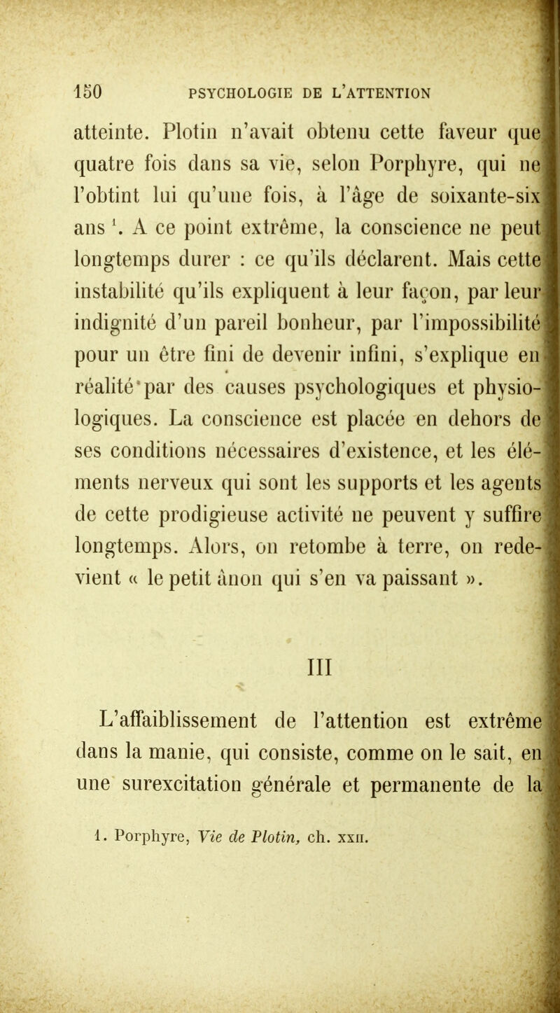 atteinte. Plotin n'avait obtenu cette faveur que] quatre fois dans sa vie, selon Porphyre, qui ne l'obtint lui qu'une fois, à l'âge de soixante-six ans l. A ce point extrême, la conscience ne peut] longtemps durer : ce qu'ils déclarent. Mais cette] instabilité qu'ils expliquent à leur façon, parleur* indignité d'un pareil bonheur, par l'impossibilité pour un être fini de devenir infini, s'explique en réalité'par des causes psychologiques et physio- logiques. La conscience est placée en dehors de ses conditions nécessaires d'existence, et les élé- ments nerveux qui sont les supports et les agents de cette prodigieuse activité ne peuvent y suffire longtemps. Alors, on retombe à terre, on rede- vient « le petit ànon qui s'en va paissant ». III L'affaiblissement de l'attention est extrême dans la manie, qui consiste, comme on le sait, en une surexcitation générale et permanente de la 1. Porphyre, Vie de Plotin, ch. xxn.