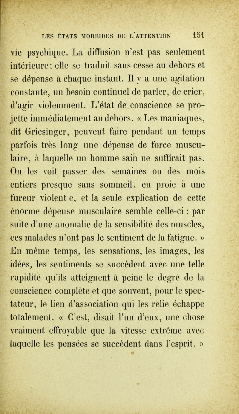 vie psychique. La diffusion n'est pas seulement intérieure; elle se traduit sans cesse au dehors et se dépense à chaque instant. Il y a une agitation constante, un besoin continuel de parler, de crier, d'agir violemment. L'état de conscience se pro- jette immédiatement au dehors. « Les maniaques, dit Griesinger, peuvent faire pendant un temps parfois très long une dépense de force muscu- laire, à laquelle un homme sain ne suffirait pas. On les voit passer des semaines ou des mois entiers presque sans sommeil, en proie à une fureur violent e, et la seule explication de cette énorme dépense musculaire semble celle-ci : par suite d'une anomalie de la sensibilité des muscles, ces malades n'ont pas le sentiment de la fatigue. » En même temps,, les sensations, les images, les idées, les sentiments se succèdent avec une telle rapidité qu'ils atteignent à peine le degré de la conscience complète et que souvent, pour le spec- tateur, le lien d'association qui les relie échappe totalement. « C'est, disait l'un d'eux, une chose vraiment effroyable que la vitesse extrême avec laquelle les pensées se succèdent dans l'esprit. »