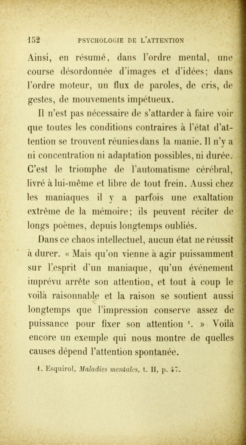 Ainsi, en résumé, clans l'ordre mental, une course désordonnée d'images et d'idées; dans l'ordre moteur, un flux de paroles, de cris, de gestes, de mouvements impétueux. Il n'est pas nécessaire de s'attarder à faire voir que toutes les conditions contraires à l'état d'at- tention se trouvent réunies dans la manie. Il n'y a ni concentration ni adaptation possibles, ni durée. C'est le triomphe de l'automatisme cérébral, livré à lui-même et libre de tout frein. Aussi chez les maniaques il y a parfois une exaltation extrême de la mémoire; ils peuvent réciter de longs poèmes, depuis longtemps oubliés. Dans ce chaos intellectuel, aucun état ne réussit à durer, « Mais qu'on vienne à agir puissamment sur l'esprit d'un maniaque, qu'un événement imprévu arrête son attention, et tout à coup le voilà raisonnable et la raison se soutient aussi longtemps que l'impression conserve assez de puissance pour fixer son attention !. » Voilà encore un exemple qui nous montre de quelles causes dépend l'attention spontanée. i. Esquirol, Maladies mentales, t. II, p. 47.
