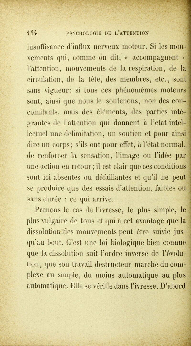 insuffisance d'influx nerveux moteur. Si les mou- vements qui, comme on dit, « accompagnent » l'attention, mouvements de la respiration, de la circulation, de la tête, des membres, etc., sont sans vigueur; si tous ces phénomèmes moteurs sont, ainsi que nous le soutenons, non des con- comitants, mais des éléments, des parties inté- grantes de l'attention qui donnent à l'état intel- lectuel une délimitation, un soutien et pour ainsi dire un corps; s'ils ont pour effet, à l'état normal, de renforcer la sensation, l'image ou l'idée par une action en retour; il est clair que ces conditions sont ici absentes ou défaillantes et qu'il ne peut se produire que des essais d'attention, faibles ou sans durée : ce qui arrive. Prenons le cas de l'ivresse, le plus simple, le plus vulgaire de tous et qui a cet avantage que la dissolution des mouvements peut être suivie jus- qu'au bout. C'est une loi biologique bien connue que la dissolution suit Tordre inverse de l'évolu- tion, que son travail destructeur marche du com- plexe au simple, du moins automatique au plus automatique. Elle se vérifie dans l'ivresse. D'abord
