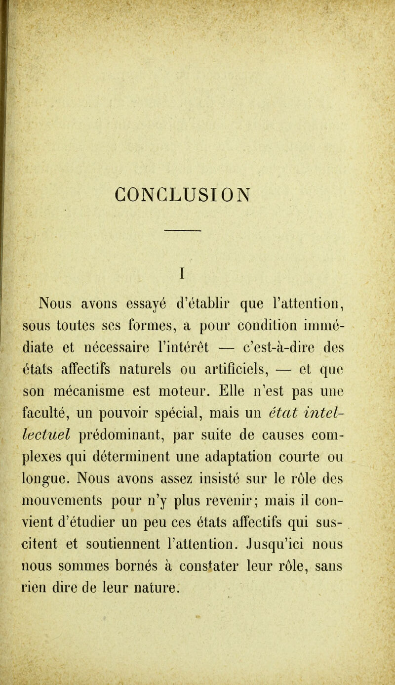 CONCLUSION I Nous avons essayé d'établir que l'attention, sous toutes ses formes, a pour condition immé- diate et nécessaire l'intérêt — c'est-à-dire des états affectifs naturels ou artificiels, — et que son mécanisme est moteur. Elle n'est pas une faculté, un pouvoir spécial, mais un état intel- lectuel prédominant, par suite de causes com- plexes qui déterminent une adaptation courte ou longue. Nous avons assez insisté sur le rôle des mouvements pour n'y plus revenir; mais il con- vient d'étudier un peu ces états affectifs qui sus- citent et soutiennent l'attention. Jusqu'ici nous nous sommes bornés à constater leur rôle, sans rien dire de leur nature.