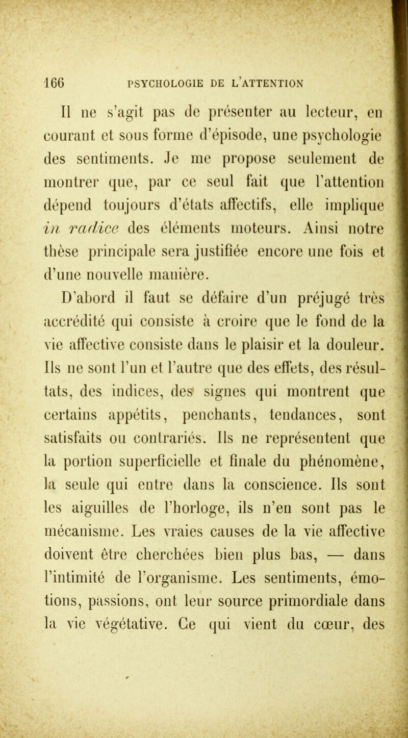 Il ne s'agit pas de présenter au lecteur, en courant et sous forme d'épisode, une psychologie des sentiments. Je me propose seulement de montrer que, par ce seul fait que l'attention dépend toujours d'états affectifs, elle implique in radiée des éléments moteurs. Ainsi notre thèse principale sera justifiée encore une fois et d'une nouvelle manière. D abord il faut se défaire d'un préjugé très accrédité qui consiste à croire que le fond de la vie affective consiste dans le plaisir et la douleur. Ils ne sont l'un et l'autre que des effets, des résul- tats, des indices, des signes qui montrent que certains appétits, penchants, tendances, sont satisfaits ou contrariés. Ils ne représentent que la portion superficielle et finale du phénomène, la seule qui entre dans la conscience. Ils sont les aiguilles de l'horloge, ils n'en sont pas le mécanisme. Les vraies causes de la vie affective doivent être cherchées bien plus bas, — dans l'intimité de l'organisme. Les sentiments, émo- tions, passions, ont leur source primordiale dans la vie végétative. Ce qui vient du cœur, des