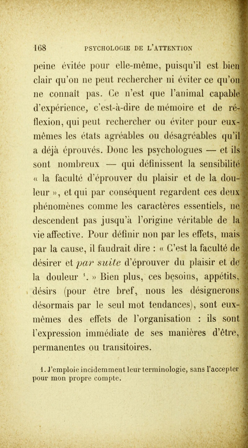 peine évitée pour elle-même, puisqu'il est bien clair qu'on ne peut rechercher ni éviter ce qu'on ne connaît pas. Ce n'est que l'animal capable d'expérience, c'est-à-dire de mémoire et de ré- flexion, qui peut rechercher ou éviter pour eux- mêmes les états agréables ou désagréables qu'il a déjà éprouvés. Donc les psychologues — et ils sont nombreux — qui définissent la sensibilité « la faculté d'éprouver du plaisir et de la clou- leur », et qui par conséquent regardent ces deux phénomènes comme les caractères essentiels, ne descendent pas jusqu'à l'origine véritable de la vie affective. Pour définir non par les effets, mais par la cause, il faudrait dire : « C'est la faculté de désirer et par suite d'éprouver du plaisir et de la douleur l. » Bien plus, ces besoins, appétits, désirs (pour être bref, nous les désignerons désormais par le seul mot tendances), sont eux- mêmes des effets de l'organisation : ils sont l'expression immédiate de ses manières d'être, permanentes ou transitoires. 1. J'emploie incidemment leur terminologie, sans l'accepter pour mon propre compte.