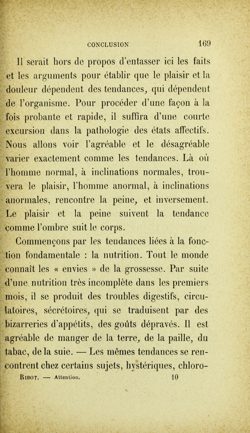 Il serait hors de propos d'entasser ici les faits I et les arguments pour établir que le plaisir et la douleur dépendent des tendances, qui dépendent de l'organisme. Pour procéder d'une façon à la fois probante et rapide, il suffira d'une courte excursion dans la pathologie des états affectifs. Nous allons voir l'agréable et le désagréable varier exactement comme les tendances. Là où l'homme normal, à inclinations normales, trou- vera le plaisir, l'homme anormal, à inclinations anormales, rencontre la peine, et inversement. Le plaisir et la peine suivent la tendance comme l'ombre suit le corps. Commençons par les tendances liées à la fonc- tion fondamentale : la nutrition. Tout le monde connaît les « envies » de la grossesse. Par suite d'une nutrition très incomplète dans les premiers mois, il se produit des troubles digestifs, circu- latoires, sécrétoires, qui se traduisent par des bizarreries d'appétits, des goûts dépravés. Il est agréable de manger de la terre, de la paille, du tabac, de la suie. — Les mêmes tendances se ren- contrent chez certains sujets, hystériques, chloro- BlBOT. — Attention. 10