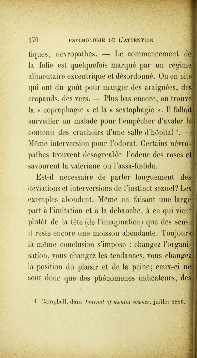 tiques, névropathes. — Le commencement de la folie est quelquefois marqué par un régim alimentaire excentrique et désordonné. On en cite qui ont du goût pour manger des araignées, des crapauds, des vers. — Plus bas encore, on trouve la « coprophagie » et la « scatophagie ». Il fallait surveiller un malade pour l'empêcher d'avaler le contenu des crachoirs d'une salle d'hôpital *. — Même interversion pour l'odorat. Certains névro- pathes trouvent désagréable l'odeur des roses et savourent la valériane ou l'assa-fœtida. Est-il nécessaire de parler longuement des déviations et interversions de l'instinct sexuel? Les exemples abondent. Même en faisant une large part à l'imitation et à la débauche, à ce qui vient plutôt de la tête (de l'imagination) que des sens, il reste encore une moisson abondante. Toujours la même conclusion s'impose : changez l'organi- sation, vous changez les tendances, vous change^ la position du plaisir et de la peine; ceux-ci ni sont donc que des phénomènes indicateurs, desl 1. Campbell, dans Journal of mental science, juillet 188G.
