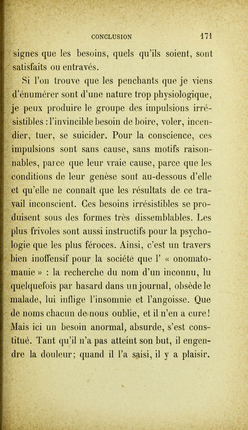 signes que les besoins, quels qu'ils soient, sont satisfaits ou entravés. Si Ton trouve que les penchants que je viens d'énumérer sont d'une nature trop physiologique, je peux produire le groupe des impulsions irré- sistibles : l'invincible besoin de boire, voler, incen- dier, tuer, se suicider. Pour la conscience, ces impulsions sont sans cause, sans motifs raison- nables, parce que leur vraie cause, parce que les conditions de leur genèse sont au-dessous d'elle et qu'elle ne connaît que les résultats de ce tra- vail inconscient. Ces besoins irrésistibles se pro- duisent sous des formes très dissemblables. Les plus frivoles sont aussi instructifs pour la psycho- logie que les plus féroces. Ainsi, c'est un travers bien inoffensif pour la société que 1' « onomato- manie » : la recherche du nom d'un inconnu, lu quelquefois par hasard dans un journal, obsède le malade, lui inflige l'insomnie et l'angoisse. Que de noms chacun de nous oublie, et il n'en a cure! Mais ici un besoin anormal, absurde, s'est cons- titué. Tant qu'il n'a pas atteint son but, il engen- dre la douleur; quand il l'a saisi, il y a plaisir.