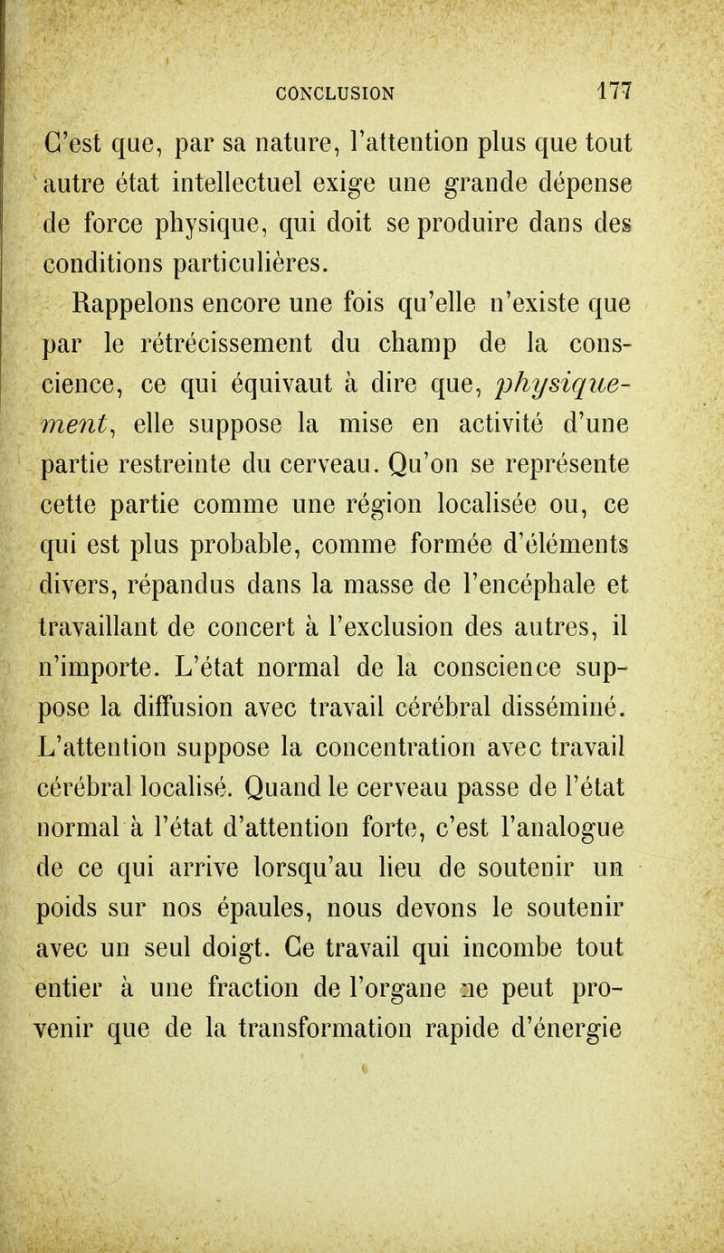 C'est que, par sa nature, l'attention plus que tout autre état intellectuel exige une grande dépense de force physique, qui doit se produire dans des conditions particulières. Rappelons encore une fois qu'elle n'existe que par le rétrécissement du champ de la cons- cience, ce qui équivaut à dire que, physique- ment, elle suppose la mise en activité d'une partie restreinte du cerveau. Qu'on se représente cette partie comme une région localisée ou, ce qui est plus probable, comme formée d'éléments divers, répandus dans la masse de l'encéphale et travaillant de concert à l'exclusion des autres, il n'importe. L'état normal de la conscience sup- pose la diffusion avec travail cérébral disséminé. L'attention suppose la concentration avec travail cérébral localisé. Quand le cerveau passe de l'état normal à l'état d'attention forte, c'est l'analogue de ce qui arrive lorsqu'au lieu de soutenir un poids sur nos épaules, nous devons le soutenir avec un seul doigt. Ce travail qui incombe tout entier à une fraction de l'organe ne peut pro- venir que de la transformation rapide d'énergie