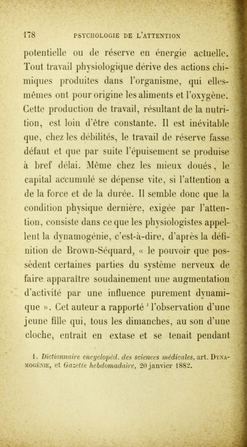 potentielle ou de réserve en énergie actuelle. Tout travail physiologique dérive des actions chi- miques produites dans l'organisme, qui ellcs- mèmes ont pour origine les aliments et l'oxygène. Cette production de travail, résultant de la nutri- tion, est loin d'être constante. Il est inévitable que, chez les débilités, le travail de réserve fasse défaut et que par suite l'épuisement se produise à bref délai. Même chez les mieux doués, le capital accumulé se dépense vite, si l'attention a de la force et de la durée. Il semble donc que la condition physique dernière, exigée par l'atten- tion, consiste dans ce que les physiologistes appel- lent la dynamogénie, c'est-à-dire, d'après la défi- nition de Brown-Séquard, « le pouvoir que pos- sèdent certaines parties du système nerveux de faire apparaître soudainement une augmentation d'activité par une influence purement dynami- que ». Cet auteur a rapporté 1 l'observation d'une jeune fille qui, tous les dimanches, au son d'une cloche, entrait en extase et se tenait pendant J. Dictionnaire encyclopéd. des sciences médicales, art. Dyna- mogénie, et Gazette hebdomadaire, 20 janvier 1882.