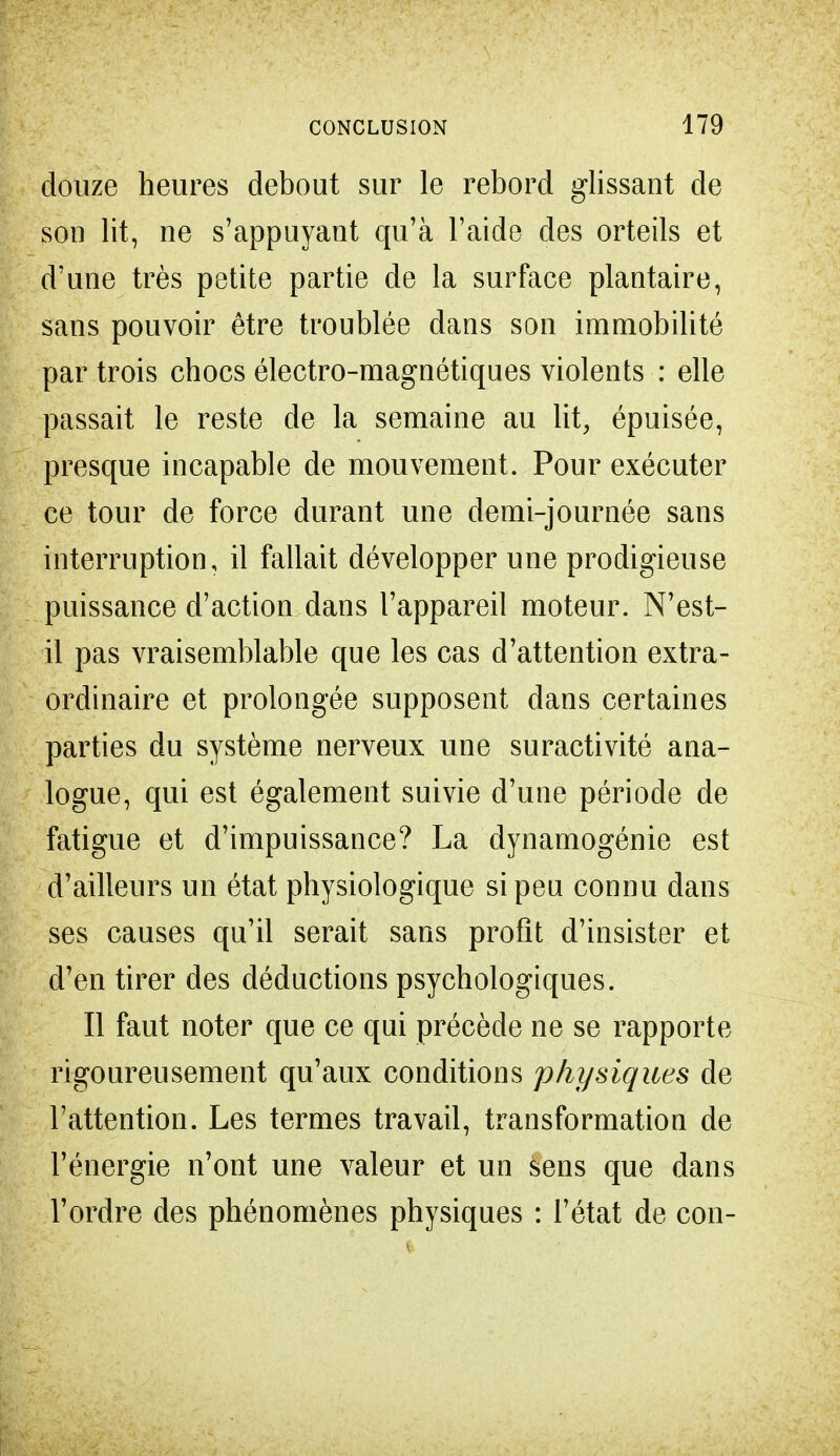 douze heures debout sur le rebord glissant de son lit, ne s'appuyant qu'à l'aide des orteils et d'une très petite partie de la surface plantaire, sans pouvoir être troublée dans son immobilité par trois chocs électro-magnétiques violents : elle passait le reste de la semaine au lit, épuisée, presque incapable de mouvement. Pour exécuter ce tour de force durant une demi-journée sans interruption, il fallait développer une prodigieuse puissance d'action dans l'appareil moteur. N'est- il pas vraisemblable que les cas d'attention extra- ordinaire et prolongée supposent dans certaines parties du système nerveux une suractivité ana- logue, qui est également suivie d'une période de fatigue et d'impuissance? La dynamogénie est d'ailleurs un état physiologique si peu connu dans ses causes qu'il serait sans profit d'insister et d'en tirer des déductions psychologiques. Il faut noter que ce qui précède ne se rapporte rigoureusement qu'aux conditions physiques de l'attention. Les termes travail, transformation de l'énergie n'ont une valeur et un sens que dans l'ordre des phénomènes physiques : l'état de con-