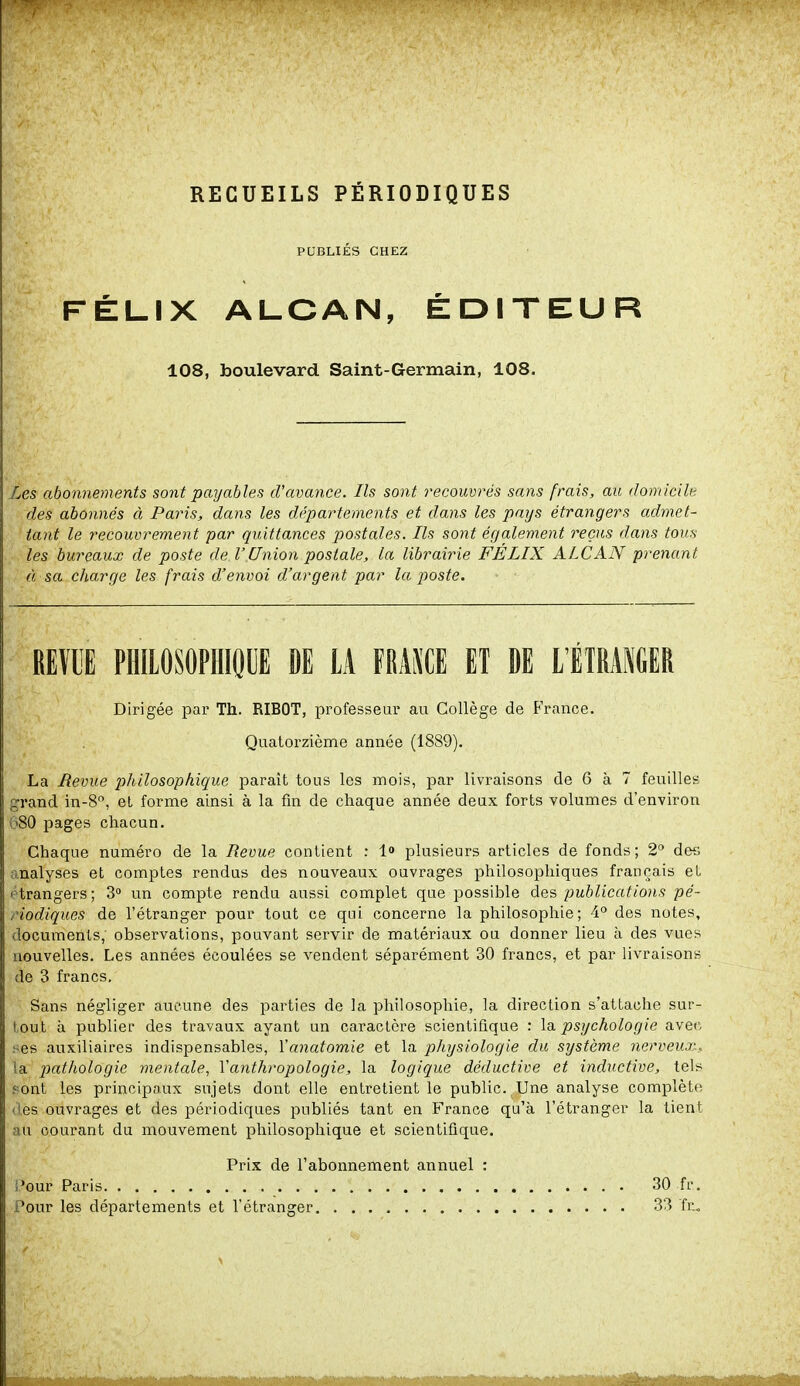 RECUEILS PÉRIODIQUES PUBLIÉS CHEZ FÉLIX ALCAN, ÉDITEUR 108, boulevard Saint-Germain, 108. Les abonnements sont payables d'avance. Ils sont recouvrés sans frais, au domicile des abonnés à Paris, dans les départements et dans les pays étrangers admet- tant le recouvrement par quittances postales. Ils sont également reçus dans tous les bureaux de poste de VUnion postale, la librairie FÉLIX ALCAN prenant à sa charge les frais d'envoi d'argent par la poste. REVU PHILOSOPHIQUE DE IA FRANCE ET DE L'ÉTRANGER Dirigée par Th. RIBOT, professeur au Collège de France. Quatorzième année (1889). La Revue philosophique paraît tous les mois, par livraisons de 6 à 7 feuilles grand in-8°, et forme ainsi à la fin de chaque année deux forts volumes d'environ 680 pages chacun. Chaque numéro de la Revue contient : 1° plusieurs articles de fonds; 2° des nalyses et comptes rendus des nouveaux ouvrages philosophiques français et trangers; 3° un compte rendu aussi complet que possible des publications pé- riodiques de l'étranger pour tout ce qui concerne la philosophie; 4° des notes, documents, observations, pouvant servir de matériaux ou donner lieu à des vues nouvelles. Les années écoulées se vendent séparément 30 francs, et par livraisons de 3 francs. Sans négliger aucune des parties de la philosophie, la direction s'attache sur- tout à publier des travaux ayant un caractère scientifique : la psychologie aven :-es auxiliaires indispensables, Yanatomie et la physiologie du système nerveux., la pathologie mentale, Y anthropologie, la logique déductive et inductive, tels pont les principaux sujets dont elle entretient le public. Une analyse complète es ouvrages et des périodiques publiés tant en France qu'à l'étranger la tient au courant du mouvement philosophique et scientifique. Prix de l'abonnement annuel Pour les départements et l'étranger 30 fr 33 fr.