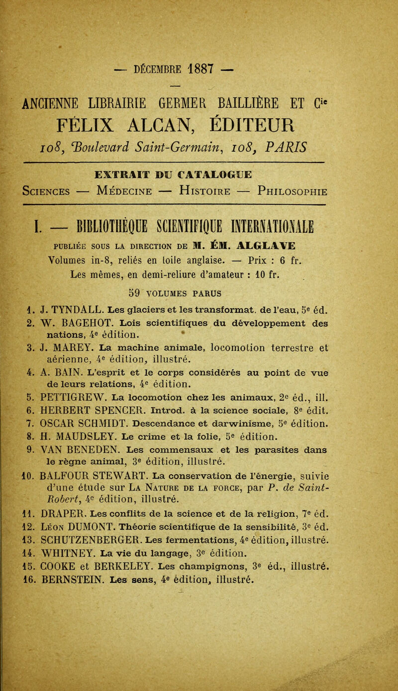 — DÉCEMBRE 1887 — ANCIENNE LIBRAIRIE GERMER BAILLIÈRE ET Cie FÉLIX ALCAN, ÉDITEUR 108, boulevard Saint-Germain, io8, PARIS EXTRAIT DU CATALOGUE Sciences — Médecine — Histoire — Philosophie I. — BIBLIOTHÈQUE SCIENTIFIQUE INTERNATIONALE PUBLIÉE SOUS LA DIRECTION DE M. ÉM. AL G LAVE Volumes in-8, reliés en loile anglaise. — Prix : 6 fr. Les mêmes, en demi-reliure d'amateur : 10 fr. 59 VOLUMES PARUS d. J. TYNDALL. Les glaciers et les transformat, de l'eau, 5e éd. 2. W. BAGEHOT. Lois scientifiques du développement des nations, 4e édition. 3. J. MAREY. La machine animale, locomotion terrestre et aérienne, 4e édition,, illustré. 4. A. BAIN. L'esprit et le corps considérés au point de vue de leurs relations, 4e édition. 5. PETTIGREW. La locomotion chez les animaux, 2^ éd., ill. 6. HERBERT SPENCER. Introd. à la science sociale, 8e édit. 7. OSCAR SCBMIDT. Descendance et darwinisme, 5e édition. 8. H. MAUDSLEY. Le crime et la folie, 5* édition. 9. VAN BENEDEN. Les commensaux et les parasites dans le règne animal, 3e édition, illustré. 10. BALFOUR STEWART. La conservation de l'énergie, suivie d'une étude sur La Nature de la force, par P. de Saint- Robert, 4e édition, illustré. 11. DRAPER. Les conflits de la science et de la religion, 7e éd. 12. Léon DUMONT. Théorie scientifique de la sensibilité, 3e éd. 13. SCHUTZENBERGER. Les fermentations, ¥ édition, illustré. 14. WHITNEY. La vie du langage, 3 édition. 15. COOKE et BERKELEY. Les champignons, 3* éd., illustré.
