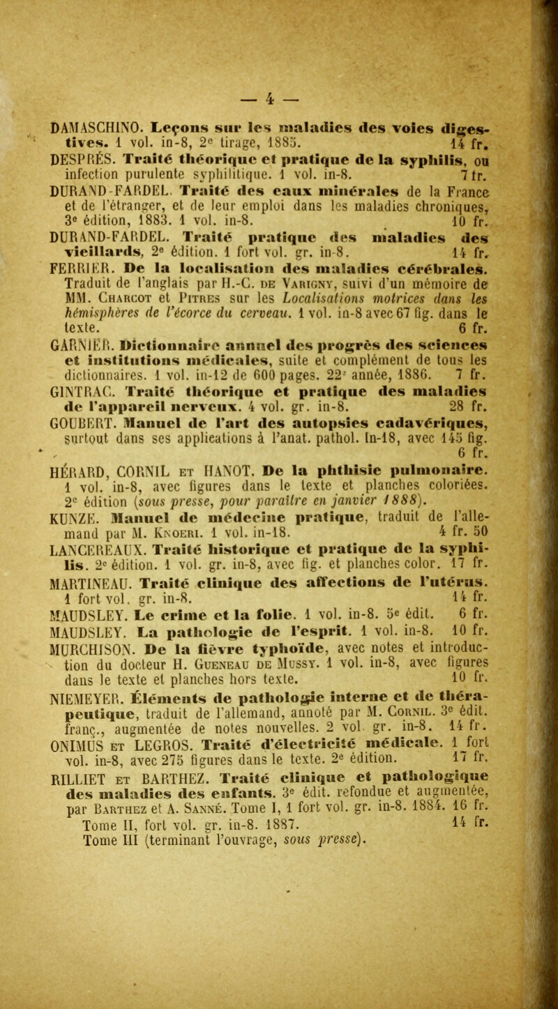 DAMASCHINO. Leçons sur les maladies des voies diges- tives. 1 vol. in-8, 2e tirage, 1885. 14 fr. DESPRÉS. Traité théorique et pratique de la syphilis, ou infection purulente syphilitique. 1 vol. in-8. 7 fr. DURAND FARDEL Traité des eaux minérales de la France et de l'étranger, et de leur emploi dans les maladies chroniques, 3e édition, 1883. 1 vol. in-8. 10 fr. DURAND-FARDEL. Traité pratique des maladies des vieillards, 2e édition. 1 fort vol. gr. in-8. 14 fr. FERRIER. De la localisation des maladies cérébrales. Traduit de l'anglais par H.-C. de Varigny, suivi d'un mémoire de MM. Charcot et Pitres sur les Localisations motrices dans les hémisphères de l'écorce du cerveau. 1vol. in-8 avec 67 fig. dans le texte. 6 fr. GARNlER. Dictionnaire annuel des progrès ties sciences et institutions médicales, suite et complément de tous les dictionnaires. 1 vol. in-12 de 600 pages. 22-' année, 1886. 7 fr. G1NTRAC. Traité théorique et pratique des maladies de l'appareil nerveux. 4 vol. gr. in-8. 28 fr. GOUBERT. Manuel de l'art des autopsies cadavériques, surtout dans ses applications à l'anat. pathol. In-18, avec 145 fig. 6 fr. HÉRARD, CORNIL et HàNOT. De la phthisie pulmonaire. 1 vol. in-8, avec figures dans le texte et planches coloriées. 2e édition {sous presse, pour paraître en janvier 1888). KUNZE. manuel de médecine pratique, traduit de l'alle- mand par M. Knoeri. 1 vol. in-18. 4 fr. 50 LAN CE RE AUX. Traité historique et pratique de la syphi- lis. 2e édition. 1 vol. gr. in-8, avec fig. et planches color. 17 fr. MARTINE AU. Traité clinique des affections de l'utérus. 1 fort vol. gr. in-8. 14 fr. MAUDSLEY. Le crime et la folie. 1 vol. in-8. 5e édit. 6 fr. MAUDSLEY. La pathologie de l'esprit. 1 vol. in-8. 10 fr. MURCHISON. De la lièvre typhoïde, avec notes et introduc- tion du docteur H. Guenbau de Mussy. 1 vol. in-8, avec figures dans le texte et planches hors texte. 10 fr. NIEMEYER. Éléments de pathologie interne et de théra- peutique, traduit de l'allemand, annoté par M. Cornil. 3e édit. franc., augmentée de notes nouvelles. 2 vol gr. in-8. 14 fr. ONIMUS et LEGROS. Traité d'électricité médicale. 1 fort vol. in-8, avec 275 figures dans le texte. 2e édition. 1/ fr. RILLIET et BARTHEZ. Traité clinique et pathologique des maladies des enfants. 3<> édit. refondue et augmentée, par Barthez et A. Sanné. Tome I, 1 fort vol. gr. in-8. 1884. 16 fr. Tome II, fort vol. gr. in-8. 1887. 14 fr. Tome III (terminant l'ouvrage, sous presse).