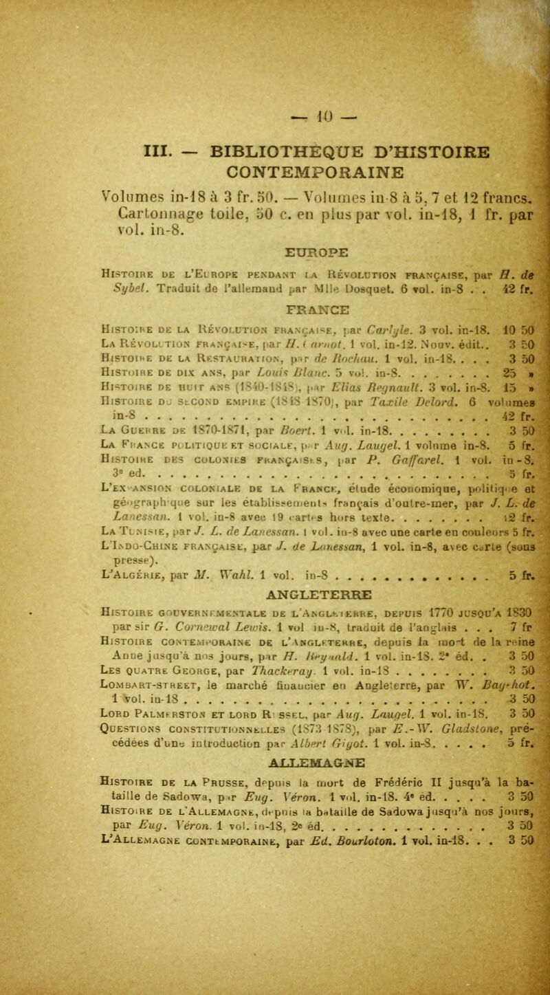 — 10 — m. — BIBLIOTHEQUE D'HISTOIRE CONTEMPORAINE Volumes in-18 à 3 fr. 50. — Volumes in 8 à o. 7 et 12 francs. Cartonnage toile, 60 c. en plus par vol. in-18, 1 fr. par vol. in-8. EUROPE Hl>TOIHE DE L'ElROPE PENDANT l-A RÉVOLUTION FRANÇAISE, par H. dg Sybel. Traduit de 1'allemaud par Mlle Oosquet. 6 vol. in-8 . . 42 fr. FRANCE HiSTo:nE de la Révolution française, par Carlyle. 3 vol. in-18. 10 50 La Révolution française, par //. i amot. 1 vol. in-12. No av. édit.. 3 £0 Histoire de la Restauration, pur de Ilnchau. 1 vol. in-18. ... 3 50 Histoire de dix ans, par Louis Diane. 5 vol. in-8 25 » Histoire de huit ans (1840-1818 . p/ir Elias Iiegnault. 3 vol. in-8. 15 » Histoire dj second empire (ISIS 1*70;, par Taxile Dclord. 6 volume» in-8 42 fr. La Guehre de 1870-1S71, par Boert. 1 vol. in-18 3 5f>' La Fi ance politique et sociale, \< r Auy. Lauyel. 1 volume in-8. 5 fr. Histoire dks colonies françaises, par P. Gaffarel. 1 vol. in-8a 3« ed 5 fr. L'ex ansion colonialk de la France, étude économique, politique et géographique sur les établissement- français d'oulre-mer, par /. L. de Lanessan. 1 vol. in-8 aveu 19 cartes hors texte t2 fr. La Ti nisie, par /. L. de Lanessan. ! vol. in-8 avec une carte en couleurs 5 fr. L I>d j-Chine française, par J. de Lanessan, 1 vol. in-8, avec c«rte (sons presse). L'Algéhie, par M. Wahl. 1 vol. in-8 5 fr. ANGLETERRE Histoire gouverni-.mentale de l Angle iekre. depuis 1770 jusqu'à 1830 par sir G. Comewal Lewis. 1 vol m-.S, traduit de l'anglais ... 7 fr Histoire contemporaine de l'\ngletekhe, depuis la rao-t de la reine Auue jusqu'à nos jours, par H. lieyaald. 1 vol. in-lS. 2* éd. . 3 50 Les quatre George, par Thackrray. 1 vol. in-18 3 50 Lo.mbart-stheet, le marché ûuaucier en Angleterre, par W. Bay-hot. 1 Vol. in-18 -3 50 Lord Palmi-rston et lord R ssel, par Auy. Lauyel. 1 vol. in-lS. 3 50 Questions constitutionnelles (1873 1S7S), par E .-W. Gladstone, pré- cédées d'uns introduction par Albert Giyot. 1 vol. in-S 5 fr* ALLEMAGNE Histoire de la Prusse, depuis la mort de Frédéric II jusqu'à la ba- taille de Sad owa, p«r Euy. Véron. 1 vol. in-18. 4* éd 3 50 Histoire de l'Allemagne, depuis ia bataille de Sadowa jusqu'à nos jours, par Euy. Véron. 1 vol. in-18, 2« éd 3 50