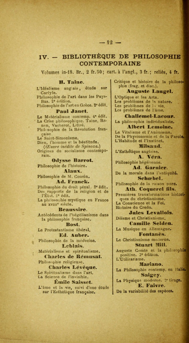 —42 — IV. — BIBLIOTHÈQUE DE PHILOSOPHIE CONTEMPORAINE Volumes in-18. Br., 2 fr.50; cart. à l'angl., 3fr.; reliés, 4 fr. H. Taine. L'Idéalisme ang ais , étude sur Carlyle. Philosophie de l'art dans les Pays- Bas, î' édition. Philosophie de l'art en Grèce. 2e édit. Paul Janct. Le Matérialisme contemp. 4' édit. La Crise philosophique. Taine, Re- nan, Vaeherot, L'ttré. Phil' sophie de la Révolution fran- çaise Le* Saint-Simonisme. Dieu, l'homme e' la béatitude. (Œuvre inédite de Spinoza.) Origines du socialisme contempo- rain. Odysse Bnrrot. Philosophie de l'histoire. Philosophie de M. Cousin. Ad. Franck. Philosophie du droit pénal. 2e édit. Des,rapports de la religion et de l'Etat !• édit. La philosophie mystique en France au xvin siècle. Beaussire. Antécédents de l'iiégélianisme dans la philosophie française. Bost.' Le Protestantisme lihéral. Ed. A ubor. Philosophie de la médecine. Lcblaîs. Matérialisme et spiritualisme. Charles de Bémusat. Philosophie religieuse. Charles Lévêque. Le Spiritualisme dans l'art. La Science de l'invisible. Émile Saisset. L'àme et la vie, suivi d'une étude sur l'Esthétique française. Critique et histoire de la philoso phie (frag. et dise). Auguste Laugel. L'Optique e» les Arts. Les problèmes de U nature. Les problèmes de 11 vie. Les problèmes de l'àme. Clialleniel-Laeour. La philo-ophie individualiste. Albert L« moine. Le Vitalisme et l'Animisme. De la Physionomie et de la Parole L'Habitude et l'Instinct. Milsand. L'Esthétique anglaise. A. Véra. Philosophie hégélienne. Ad. Garnier. De la morale dans l'antiquité. Sehœbel. Philosophie de la raison pure. Ath. Coquerel fils. Premières transforma'ions hislori ques du christianisme. La Conscience et la Foi. Histoire du Credo. Jules Levallois. Déisme et Christianisme. Camille Selden. La Musique en Allemagne. ! Fontanès. Le Christianisme mo.lerne. Stuart Mi 11. Aueuste Comte et la philosoptf positive. 3e édition. L'Utilitarisme. Mariano. La Philosophie contemp. en Italil Saigey. La Physique moderne. î* tirage. E. Faivre. De la variabilité des espèces.