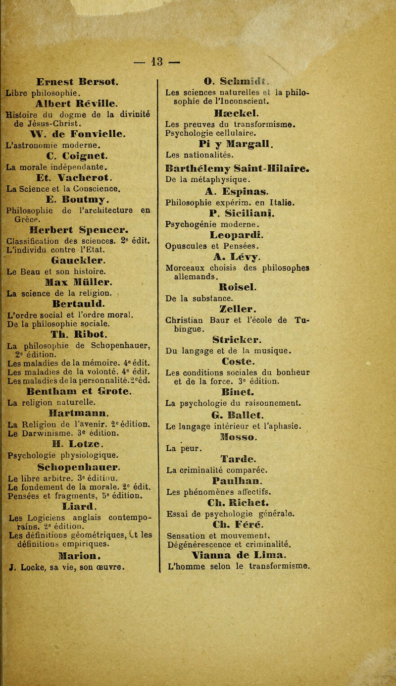 Ernest Bersot. Libre philosophie. Albert Ré ville. Histoire du dogme de la divinité de Jésus-Christ. W. de Fonvielle. L'astronomie moderne. C. Coignet. La morale indépendante. Et. Vacherot. La Science et la Conscience, E. Boutmy. Philosophie de l'architecture en Grèce. Herbert Spencer. Classification des sciences. 2e édit. L'individu contre l'Etat. Gauckler. Le Beau et son histoire. Max Millier. La science de la religion. Bertauld. L'ordre social et l'ordre moral. De la philosophie sociale. Th. Ribot. La philosophie de Schopenhauer, 2e édition. Les maladies de la mémoire. 4e édit. Les maladies de la volonté. 4e édit. Les maladies de la personnalité.2°éd. Bentham et Grote. La religion naturelle. Hartmann. La Religion de l'avenir. Ie édition. Le Darwinisme. 3e édition. H. Lotze. Psychologie physiologique. Schopenhauer. Le libre arbitre. 3e éditiou. Le fondement de la morale. 2° édit. Pensées et fragments, 5e édition. Liard. Les Logiciens anglais contempo- rains. 2e édition. Les définitions géométriques, V.t les définitions empiriques. Marion. J. Locke, sa vie, son œuvre. O. Schmûk. Les sciences naturelles et la philo- sophie de l'Inconscient. Hseckel. Les preuves du transformisme. Psychologie cellulaire. Pi y Margall. Les nationalités. Barthélémy Saint-Hilaire. De la métaphysique. A. Espinas. Philosophie expérim. en Italie. P. Sicilianî. Psychogénie moderne. Leopardi. Opuscules et Pensées. A. Lévy. Morceaux choisis des philosophes allemands. Roisel. De la substance. Zeller. Christian Baur et l'école de Tu- bingue. Stricker. Du langage et de la musique. Coste. Les conditions sociales du bonheur et de la force. 3e édition. Biiiet. La psychologie du raisonnement. G. Ballet. Le langage intérieur et l'aphasie. Mosso. La peur. Tarde. La criminalité comparée. Paulhan. Les phénomènes affectifs. Ch. Richet. Essai de psychologie générale. Ch. Féré. Sensation et mouvement. Dégénérescence et criminalité. Vianna de Lima. L'homme selon le transformisme.
