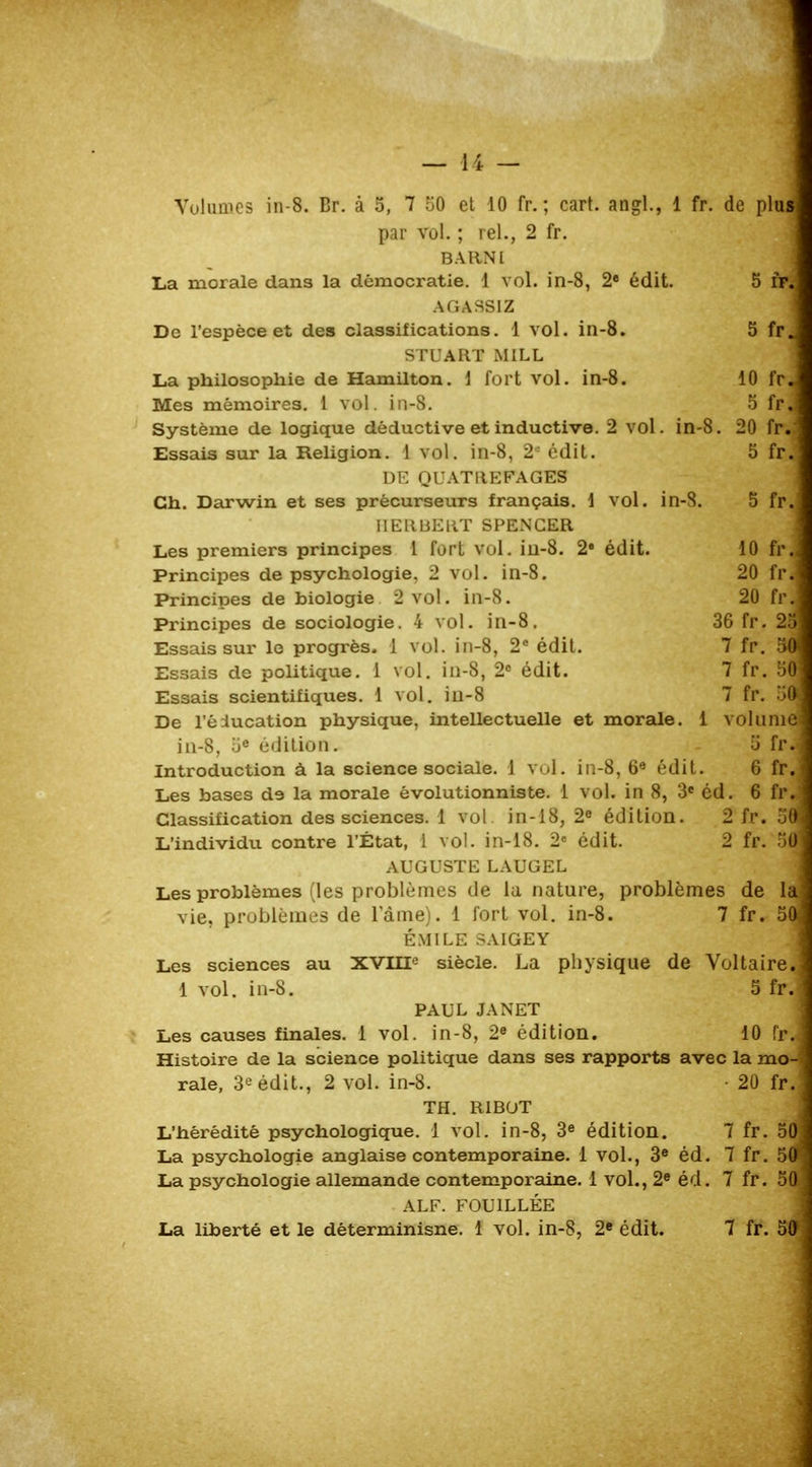 Volumes in-8. Br. à 5, 7 50 et 10 fr. ; cart. angl., 1 fr. de plu* par vol. ; rel., 2 fr. BARNl La morale dans la démocratie. 1 vol. in-8, 2e édit. 5 fr.- AGASSIZ De l'espèce et des classifications. 1 vol. in-8. 5 fr_ STUART MILL La philosophie de Hamilton. \ fort vol. in-8. 10 fr« Mes mémoires. 1 vol. in-8. 5 fpj Système de logique déductive et inductive. 2 vol. in-8. 20 fr. Essais sur la Religion. 1 vol. in-8, 2e édit. 5 fr« DE QUATItEFAGES Ch. Darwin et ses précurseurs français. 1 vol. in-8. 5 fr. IIEliBEllT SPENCER Les premiers principes 1 fort vol. in-8. 2e édit. 10 fr Principes de psychologie, 2 vol. in-8. 20 frJ Principes de biologie 2 vol. in-8. 20 fr. Principes de sociologie. 4 vol. in-8. 36 fr. 2î Essais sur le progrès. 1 vol. in-8, 2e édit. 7 fr. 50 Essais de politique. 1 vol. in-8, 2e édit. 7 fr. 58 Essais scientifiques. 1 vol. in-8 7 fr. 50 De l'êiucation physique, intellectuelle et morale. 1 volume in-8, 5e édition. 5 fr. Introduction à la science sociale. 1 vol. in-8, 6e édit. 6 fr. Les bases de la morale évolutionniste. 1 vol. in 8, 3e éd. 6 fr, Classification des sciences. 1 vol in-18, 2e édition. 2 fr. 5( L'individu contre l'État, 1 vol. in-18. 2e édit. 2 fr. 5( AUGUSTE LAUGEL Les problèmes (les problèmes de la nature, problèmes de la vie, problèmes de lame). 1 fort vol. in-8. 7 fr. 5^ EMILE .-AIGEY Les sciences au XVIIIe siècle. La physique de Voltaire, 1 vol. in-8. 5 fr. PAUL JANET Les causes finales. 1 vol. in-8, 2e édition. 10 Histoire de la science politique dans ses rapports avec la mo- rale, 3^ édit., 2 vol. in-8. • 20 fr. TH. RiBOT L'hérédité psychologique. 1 vol. in-8, 3e édition. 7 fr. 50 La psychologie anglaise contemporaine. 1 vol., 3e éd. 7 fr. 50* La psychologie allemande contemporaine. 1 vol., 2e éd. 7 fr. 50 AL F. FOUILLÉE