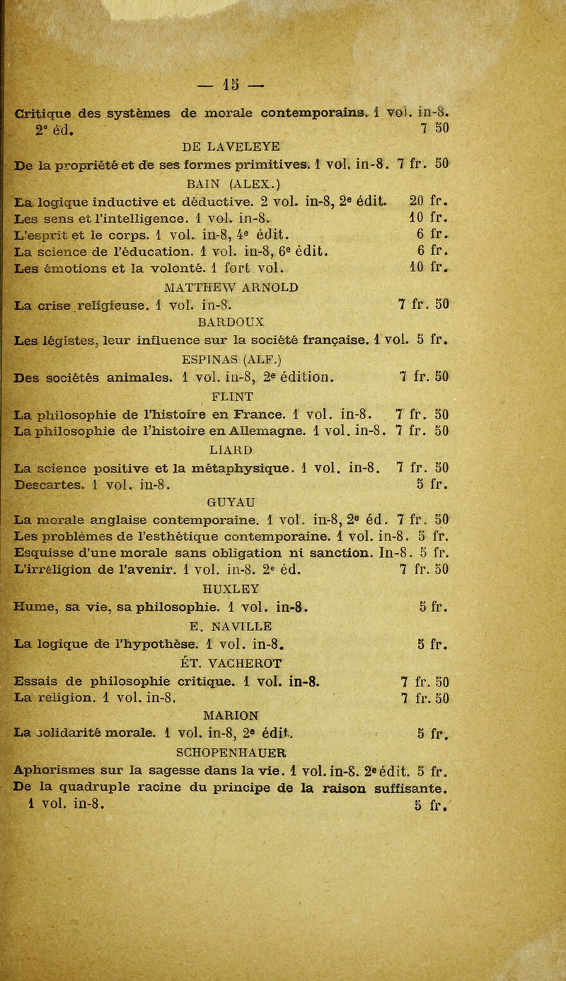 Critique des systèmes de morale contemporains, i vol. in-Ê 2e éd. 7 50 DE LAVELEYE De la propriété et de ses formes primitives. 1 vol. in-8. 7 fr. 50 BAIN (ALEX.) Ea logique inductive et déductive. 2 vol. in-8, 2e édit. 20 fr. Les sens et l'intelligence. 1 vol. in-8. 10 fr. L'esprit et le corps. 1 vol. in-8, 4e édit. 6 fr. La science de l'éducation. 1 vol. in-8, 6e édit. 6 fr. Les émotions et la volonté. 1 fort vol. 10 fr. MAÏTHEW ARNOLD La crise religieuse. 1 vol. in-8. 7 fr. 50 BARDOUX Les légistes, leur influence sur la société française. 1 vol. 5 fr. ESPINAS (AU.) Des sociétés animales. 1 vol. in-8, 2e édition. 7 fr. 50 FLINT La philosophie de l'histoire en France. 1 vol. in-8. 7 fr. 50 La philosophie de l'histoire en Allemagne. 1 vol. in-8. 7 fr. 50 LIARD La science positive et la métaphysique. 1 vol. in-8. 7 fr. 50 Descartes. 1 vol. in-8. 5 fr. GUYAU La morale anglaise contemporaine. 1 vol. in-8, 2e éd. 7 fr. 50 Les problèmes de l'esthétique contemporaine. 1 vol. in-8. 5 fr. Esquisse d'une morale sans obligation ni sanction. In-8. 5 fr. L'irréligion de l'avenir. 1 vol. in-8. 2e éd. 7 fr. 50 HUXLEY Hume, sa vie, sa philosophie. 1 vol. in-8. 5 fr. E. NAV1LLE La logique de l'hypothèse. 1 vol. in-8. 5 fr. ÉT. VACHEROT Essais de philosophie critique. 1 vol. in-8. 7 fr. 50 La religion. 1 vol. in-8. 1 fr. 50 MARION La solidarité morale. 1 vol. in-8, 2e édit.. 5 fr. SCHOPENHAUER Aphorismes sur la sagesse dans la vie. 1 vol. in-8. 2eédit. 5 fr. De la quadruple racine du principe de la raison suffisante.