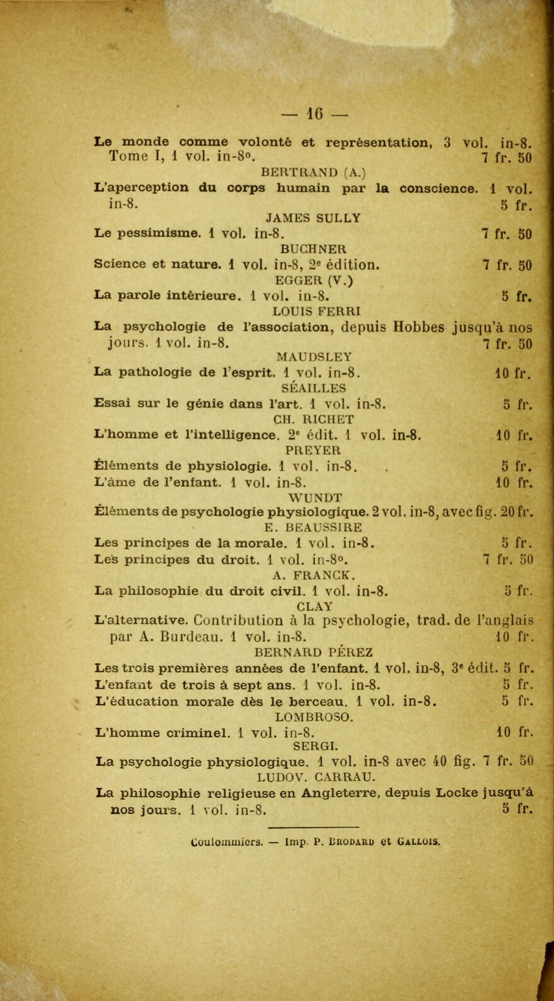 — 10 — Le monde comme volonté et représentation, 3 vol. in-8. Tome I, 1 vol. in-8». 7 fr. 50 BERTRAND (A.) L'aperception du corps humain par la conscience. 1 vol. in-8. 5 fr. JAMES SULLY Le pessimisme. 1 vol. in-8. 7 fr. 50 BUCHNER Science et nature. 1 vol. in-8, 2e édition. 7 fr. 50 EGGER (V.) La parole intérieure. 1 vol. in-8. 5 fr. LOUIS FERRI La psychologie de l'association, depuis Hobbes jusqu'à nos jours. 1 vol. in-8. 7 fr. 50 MAUDSLEY La pathologie de l'esprit. 1 vol. in-8. 10 fr. SÉAILLES Essai sur le génie dans l'art. 1 vol. in-8. 5 fr. CH. RICHET L'homme et l'intelligence. 2° édit. 1 vol. in-8. 10 fr. PREYER Éléments de physiologie. 1 vol. in-8. 5 fr. L'àme de l'enfant. 1 vol. in-8. 10 fr. WUNDT Éléments de psychologie physiologique. 2 vol. in-8, avecfig. 20 fr. E. BEAUSSIRE Les principes de la morale. 1 vol. in-8. 5 fr. Les principes du droit. 1 vol. in-8°. 7 fr. .il) A. FRANCK. La philosophie du droit civil. 1 vol. in-8. 5 fr. CLAY L'alternative. Contribution à la psychologie, trad.de l'anglais par A. Burdeau. 1 vol. in-8. 10 fr. BERNARD PÉREZ Les trois premières années de l'enfant. 1 vol. in-8, 3e édit. 5 fr. L'enfant de trois à sept ans. 1 vol. in-8. 5 fr. L'éducation morale dès le berceau. 1 vol. in-8. 5 fr. LOMBROSO. L'homme criminel. 1 vol. in-8. 10 fr. SERGI. La psychologie physiologique. 1 vol. in-8 avec 40 fig. 7 fr. 50 LUDOV. CARRAU. La philosophie religieuse en Angleterre, depuis Locke jusqu'à nos jours. 1 vol. in-8. 5 fr. Coulommicrs. — Imp. P. Lrodauu et Gallois.